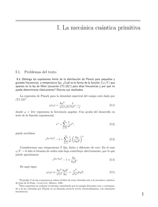 I. La mec´anica cu´antica primitiva
I.1. Problemas del texto
I.1 Obtenga las expresiones l´ımite de la distribuci´on de Planck para peque˜nas y
grandes frecuencias, a temperatura ﬁja. ¿Cu´al es la forma de la funci´on f(ω/T) que
aparece en la ley de Wien (ecuaci´on (T1.10)1) para altas frecuencias y por qu´e no
puede determinarse cl´asicamente? Discuta sus resultados.
La expresi´on de Planck para la densidad espectral del campo est´a dada por
(T1.12)2
ρ (ω) =
ω3
π2c3
1
e ω/kBT − 1
, (I.1)
donde ω = 2πν representa la frecuencia angular. Con ayuda del desarrollo en
serie de la funci´on exponencial,
ex
=
∞
n=0
1
n!
xn
, (I.2)
puede escribirse
e ω/kBT
− 1 =
∞
n=1
1
n!
ω
kBT
n
. (I.3)
Consideremos una temperatura T ﬁja, ﬁnita y diferente de cero. En el caso
ω/T → 0 s´olo el t´ermino de orden m´as bajo contribuye efectivamente, por lo que
puede aproximarse
e ω/kBT
− 1
ω
kBT
. (I.4)
De aqu´ı sigue
ρ (ω) ≈
ω3
π2c3
kBT
ω
=
ω2
π2c3
kBT, (I.5)
1
El preﬁjo T de las ecuaciones se reﬁere al libro de texto Introducci´on a la mec´anica cu´antica,
de Luis de la Pe˜na, unam/fce, M´exico, 1991.
2
Esta expresi´on no contiene el t´ermino contribuido por la energ´ıa del punto cero y correspon-
de a la ley obtenida por Planck en su llamada primera teor´ıa (termodin´amica, con elementos
heur´ısticos).
1
 