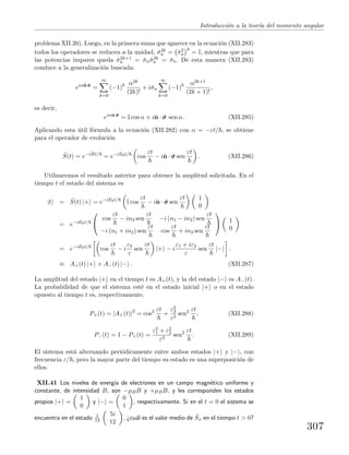Introducci´on a la teor´ıa del momento angular
problema XII.20). Luego, en la primera suma que aparece en la ecuaci´on (XII.283)
todos los operadores se reducen a la unidad, ˆσ2k
n = ˆσ2
n
k
= I, mientras que para
las potencias impares queda ˆσ2k+1
n = ˆσnˆσ2k
n = ˆσn. De esta manera (XII.283)
conduce a la generalizaci´on buscada:
eiαˆn·ˆσσσ
=
∞
k=0
(−1)k α2k
(2k)!
+ iˆσn
∞
k=0
(−1)k α2k+1
(2k + 1)!
,
es decir,
eiαˆn·ˆσσσ
= I cos α + iˆn · ˆσσσ sen α. (XII.285)
Aplicando esta ´util f´ormula a la ecuaci´on (XII.282) con α = −εt/ , se obtiene
para el operador de evoluci´on
ˆS(t) = e−i ˆHt/
= e−iE0t/
cos
εt
− iˆn · ˆσσσ sen
εt
. (XII.286)
Utilizaremos el resultado anterior para obtener la amplitud solicitada. En el
tiempo t el estado del sistema es
|t = ˆS(t) |+ = e−iE0t/
I cos
εt
− iˆn · ˆσσσ sen
εt 1
0
= e−iE0t/


cos
εt
− in3 sen
εt
−i (n1 − in2) sen
εt
−i (n1 + in2) sen
εt
cos
εt
+ in3 sen
εt

 1
0
= e−iE0t/
cos
εt
− i
ε3
ε
sen
εt
|+ − i
ε1 + iε2
ε
sen
εt
|− .
≡ A+(t) |+ + A−(t) |− . (XII.287)
La amplitud del estado |+ en el tiempo t es A+(t), y la del estado |− es A−(t).
La probabilidad de que el sistema est´e en el estado inicial |+ o en el estado
opuesto al tiempo t es, respectivamente,
P+(t) = |A+(t)|2
= cos2 εt
+
ε2
3
ε2
sen2 εt
, (XII.288)
P−(t) = 1 − P+(t) =
ε2
1 + ε2
2
ε2
sen2 εt
. (XII.289)
El sistema est´a alternando peri´odicamente entre ambos estados |+ y |− , con
frecuencia ε/ , pero la mayor parte del tiempo su estado es una superposici´on de
ellos.
XII.41 Los niveles de energ´ıa de electrones en un campo magn´etico uniforme y
constante, de intensidad B, son −µBB y +µBB, y les corresponden los estados
propios |+ =
1
0
y |− =
0
1
, respectivamente. Si en el t = 0 el sistema se
encuentra en el estado 1
13
5i
12
, ¿cu´al es el valor medio de ˆSx en el tiempo t > 0?
307
 