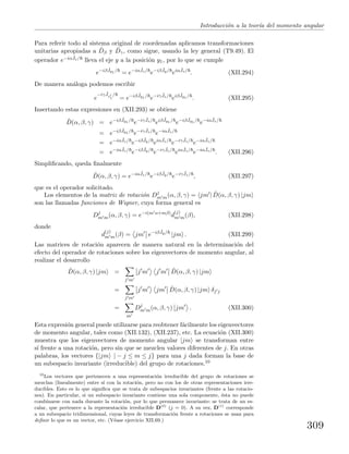Introducci´on a la teor´ıa del momento angular
Para referir todo al sistema original de coordenadas aplicamos transformaciones
unitarias apropiadas a ˆDβ y ˆDγ, como sigue, usando la ley general (T9.49). El
operador e−iα ˆJz/ lleva el eje y a la posici´on y1, por lo que se cumple
e−iβ ˆJy1 /
= e−iα ˆJz/
e−iβ ˆJy/
eiα ˆJz/
. (XII.294)
De manera an´aloga podemos escribir
e
−iγ ˆJz1
/
= e−iβ ˆJy1 /
e−iγ ˆJz/
eiβ ˆJy1 /
. (XII.295)
Insertando estas expresiones en (XII.293) se obtiene
ˆD(α, β, γ) = e−iβ ˆJy1 /
e−iγ ˆJz/
eiβ ˆJy1 /
e−iβ ˆJy1 /
e−iα ˆJz/
= e−iβ ˆJy1 /
e−iγ ˆJz/
e−iα ˆJz/
= e−iα ˆJz/
e−iβ ˆJy/
eiα ˆJz/
e−iγ ˆJz/
e−iα ˆJz/
= e−iα ˆJz/
e−iβ ˆJy/
e−iγ ˆJz/
eiα ˆJz/
e−iα ˆJz/
. (XII.296)
Simpliﬁcando, queda ﬁnalmente
ˆD(α, β, γ) = e−iα ˆJz/
e−iβ ˆJy/
e−iγ ˆJz/
, (XII.297)
que es el operador solicitado.
Los elementos de la matriz de rotaci´on Dj
m m(α, β, γ) = jm | ˆD(α, β, γ) |jm
son las llamadas funciones de Wigner, cuya forma general es
Dj
m m(α, β, γ) = e−i(m α+mβ)
d
(j)
m m(β), (XII.298)
donde
d
(j)
m m(β) = jm e−iβ ˆJy/
|jm . (XII.299)
Las matrices de rotaci´on aparecen de manera natural en la determinaci´on del
efecto del operador de rotaciones sobre los eigenvectores de momento angular, al
realizar el desarrollo
ˆD(α, β, γ) |jm =
j m
j m j m ˆD(α, β, γ) |jm
=
j m
j m jm ˆD(α, β, γ) |jm δj j
=
m
Dj
m m(α, β, γ) jm . (XII.300)
Esta expresi´on general puede utilizarse para reobtener f´acilmente los eigenvectores
de momento angular, tales como (XII.132), (XII.237), etc. La ecuaci´on (XII.300)
muestra que los eigenvectores de momento angular |jm se transforman entre
s´ı frente a una rotaci´on, pero sin que se mezclen valores diferentes de j. En otras
palabras, los vectores {|jm | − j ≤ m ≤ j} para una j dada forman la base de
un subespacio invariante (irreducible) del grupo de rotaciones.10
10
Los vectores que pertenecen a una representaci´on irreducible del grupo de rotaciones se
mezclan (linealmente) entre s´ı con la rotaci´on, pero no con los de otras representaciones irre-
ducibles. Esto es lo que signiﬁca que se trata de subespacios invariantes (frente a las rotacio-
nes). En particular, si un subespacio invariante contiene una sola componente, ´esta no puede
combinarse con nada durante la rotaci´on, por lo que permanece invariante: se trata de un es-
calar, que pertenece a la representaci´on irreducible D(0)
(j = 0). A su vez, D(1)
corresponde
a un subespacio tridimensional, cuyas leyes de transformaci´on frente a rotaciones se usan para
deﬁnir lo que es un vector, etc. (V´ease ejercicio XII.69.)
309
 