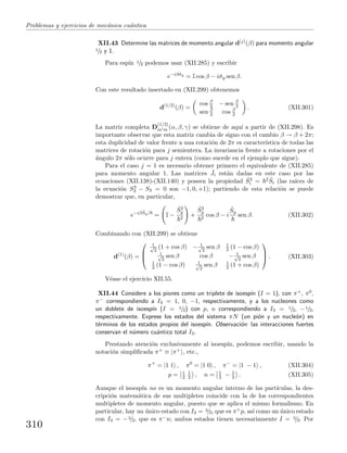 Problemas y ejercicios de mec´anica cu´antica
XII.43 Determine las matrices de momento angular d(j)(β) para momento angular
1/2 y 1.
Para esp´ın 1/2 podemos usar (XII.285) y escribir
e−iβˆσy
= I cos β − iˆσy sen β.
Con este resultado insertado en (XII.299) obtenemos
d(1/2)
(β) =
cos β
2 − sen β
2
sen β
2 cos β
2
. (XII.301)
La matriz completa D
(1/2)
m m (α, β, γ) se obtiene de aqu´ı a partir de (XII.298). Es
importante observar que esta matriz cambia de signo con el cambio β → β + 2π;
esta duplicidad de valor frente a una rotaci´on de 2π es caracter´ıstica de todas las
matrices de rotaci´on para j semientera. La invariancia frente a rotaciones por el
´angulo 2π s´olo ocurre para j entera (como sucede en el ejemplo que sigue).
Para el caso j = 1 es necesario obtener primero el equivalente de (XII.285)
para momento angular 1. Las matrices ˆJi est´an dadas en este caso por las
ecuaciones (XII.138)-(XII.140) y poseen la propiedad ˆS3
i = 2 ˆSi (las ra´ıces de
la ecuaci´on S3
3 − S3 = 0 son −1, 0, +1); partiendo de esta relaci´on se puede
demostrar que, en particular,
e−iβ ˆSy/
= I −
ˆS2
y
2
+
ˆS2
y
2
cos β − i
ˆSy
sen β. (XII.302)
Combinando con (XII.299) se obtiene
d(1)
(β) =



1√
2
(1 + cos β) − 1√
2
sen β 1
2 (1 − cos β)
1√
2
sen β cos β − 1√
2
sen β
1
2 (1 − cos β) 1√
2
sen β 1
2 (1 + cos β)


 . (XII.303)
V´ease el ejercicio XII.55.
XII.44 Considere a los piones como un triplete de isoesp´ın (I = 1), con π+, π0,
π− correspondiendo a I3 = 1, 0, −1, respectivamente, y a los nucleones como
un doblete de isoesp´ın (I = 1/2) con p, n correspondiendo a I3 = 1/2, −1/2,
respectivamente. Exprese los estados del sistema πN (un pi´on y un nucle´on) en
t´erminos de los estados propios del isoesp´ın. Observaci´on: las interacciones fuertes
conservan el n´umero cu´antico total I3.
Prestando atenci´on exclusivamente al isoesp´ın, podemos escribir, usando la
notaci´on simpliﬁcada π+ ≡ |π+ , etc.,
π+
= |1 1 , π0
= |1 0 , π−
= |1 − 1 , (XII.304)
p = 1
2
1
2 , n = 1
2 − 1
2 . (XII.305)
Aunque el isoesp´ın no es un momento angular interno de las part´ıculas, la des-
cripci´on matem´atica de sus multipletes coincide con la de los correspondientes
multipletes de momento angular, puesto que se aplica el mismo formalismo. En
particular, hay un ´unico estado con I3 = 3/2, que es π+p, as´ı como un ´unico estado
con I3 = −3/2, que es π−n; ambos estados tienen necesariamente I = 3/2. Por
310
 