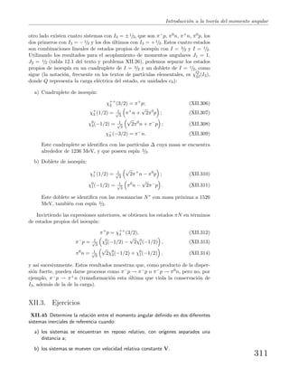 Introducci´on a la teor´ıa del momento angular
otro lado existen cuatro sistemas con I3 = ±1/2, que son π−p, π0n, π+n, π0p, los
dos primeros con I3 = −1/2 y los dos ´ultimos con I3 = +1/2. Estos cuatro estados
son combinaciones lineales de estados propios de isoesp´ın con I = 3/2 y I = 1/2.
Utilizando los resultados para el acoplamiento de momentos angulares J1 = 1,
J2 = 1/2 (tabla 12.1 del texto y problema XII.26), podemos separar los estados
propios de isoesp´ın en un cuadruplete de I = 3/2 y un doblete de I = 1/2, como
sigue (la notaci´on, frecuente en los textos de part´ıculas elementales, es χQ
2I(I3),
donde Q representa la carga el´ectrica del estado, en unidades e0):
a) Cuadruplete de isoesp´ın:
χ++
3 (3/2) = π+
p; (XII.306)
χ+
3 (1/2) = 1√
3
π+
n +
√
2π0
p ; (XII.307)
χ0
3(−1/2) = 1√
3
√
2π0
n + π−
p ; (XII.308)
χ−
3 (−3/2) = π−
n. (XII.309)
Este cuadruplete se identiﬁca con las part´ıculas ∆ cuya masa se encuentra
alrededor de 1236 MeV, y que poseen esp´ın 3/2.
b) Doblete de isoesp´ın:
χ+
1 (1/2) = 1√
3
√
2π+
n − π0
p ; (XII.310)
χ0
1(−1/2) = 1√
3
π0
n −
√
2π−
p . (XII.311)
Este doblete se identiﬁca con las resonancias N∗ con masa pr´oxima a 1526
MeV, tambi´en con esp´ın 3/2.
Invirtiendo las expresiones anteriores, se obtienen los estados πN en t´erminos
de estados propios del isoesp´ın:
π+
p = χ++
3 (3/2), (XII.312)
π−
p = 1√
3
χ0
3(−1/2) −
√
2χ0
1(−1/2) , (XII.313)
π0
n = 1√
3
√
2χ0
3(−1/2) + χ0
1(−1/2) , (XII.314)
y as´ı sucesivamente. Estos resultados muestran que, como producto de la disper-
si´on fuerte, pueden darse procesos como π−p → π−p o π−p → π0n, pero no, por
ejemplo, π−p → π+n (transformaci´on esta ´ultima que viola la conservaci´on de
I3, adem´as de la de la carga).
XII.3. Ejercicios
XII.45 Determine la relaci´on entre el momento angular deﬁnido en dos diferentes
sistemas inerciales de referencia cuando:
a) los sistemas se encuentran en reposo relativo, con or´ıgenes separados una
distancia a;
b) los sistemas se mueven con velocidad relativa constante V.
311
 