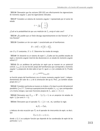 Introducci´on a la teor´ıa del momento angular
XII.56 Demuestre que los vectores (XII.132) son efectivamente los eigenvectores
de momento angular 1, para los eigenvalores indicados.
XII.57 Considere un sistema de momento angular 1 representado por el vector de
estado
ψ = 1√
26


1
4
−3

 .
¿Cu´al es la probabilidad de que una medici´on de ˆLx arroje el valor cero?
XII.58 ¿Es posible que un fot´on decaiga espont´aneamente en dos fotones? ¿Y en
tres fotones?
XII.59 Considere un i´on con esp´ın 1 caracterizado por el hamiltoniano
ˆH = D ˆS2
z + E ˆS2
x + ˆS2
y ,
con D y E constantes, D E. Determine los niveles de energ´ıa.
XII.60 Un deuter´on es un sistema de esp´ın 1. ¿Cu´ales son los posibles estados de
esp´ın y momento angular total de dos deuterones en un estado de momento angular
orbital L?
XII.61 En un problema de part´ıculas sin esp´ın que se mueven en un potencial
central, ψnlm(r) es una funci´on propia del hamiltoniano que corresponde a momento
angular l y proyecci´on de ´este sobre el eje Oz igual a m (en unidades de ). Pruebe
que
ψ = eiαˆn·ˆL/
ψnlm(r)
es funci´on propia del hamiltoniano con el mismo momento angular total l, indepen-
dientemente del valor de α y de la orientaci´on del eje ˆn. Pero, ¿es tambi´en estado
propio de ˆLz?
XII.62 Considere part´ıculas se mueven en el plano xOy bajo la acci´on del potencial
parab´olico 1
2 mω2r2. Construya superposiciones de estados |nx, ny que correspondan
a la misma energ´ıa y que sean funciones propias de ˆLz, para n = 0, 1, 2.
XII.63 Demuestre que ˆO1/2 = ˆS2 − 3/2 (3/2 + 1) es un proyector de estados de
esp´ın 1/2 (se tom´o = 1).
XII.64 Demuestre que el operador ˆPσ = 1
2 (1 + ˆσσσ1 · ˆσσσ2) satisface la regla
ˆσσσ1
ˆPσ = ˆPσ ˆσσσ2
y deduzca de esta ecuaci´on que ˆPσ es el operador de intercambio de esp´ın, es decir,
que
ˆPσψ (1, 2) = ψ (2, 1) ,
donde ψ (2, 1) es cualquier funci´on que depende de las coordenadas de esp´ın de las
part´ıculas 1 y 2.
313
 