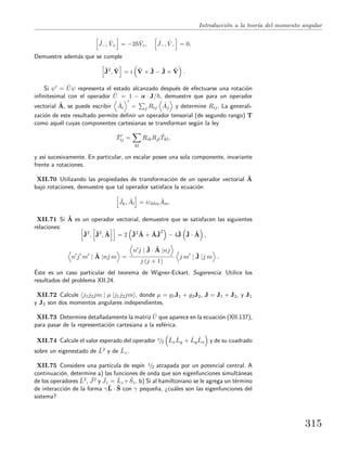 Introducci´on a la teor´ıa del momento angular
ˆJ−, ˆV+ = −2 ˆVz, ˆJ−, ˆV− = 0.
Demuestre adem´as que se cumple
ˆJ2
, ˆV = i ˆV × ˆJ − ˆJ × ˆV .
Si ψ = ˆUψ representa el estado alcanzado despu´es de efectuarse una rotaci´on
inﬁnitesimal con el operador ˆU = 1 − i · J/ , demuestre que para un operador
vectorial ˆA, se puede escribir ˆAi = j Rij
ˆAj y determine Rij. La generali-
zaci´on de este resultado permite deﬁnir un operador tensorial (de segundo rango) T
como aqu´el cuyas componentes cartesianas se transforman seg´un la ley
ˆTij =
kl
RikRjl
ˆTkl,
y as´ı sucesivamente. En particular, un escalar posee una sola componente, invariante
frente a rotaciones.
XII.70 Utilizando las propiedades de transformaci´on de un operador vectorial ˆA
bajo rotaciones, demuestre que tal operador satisface la ecuaci´on
ˆJk, ˆAl = iεklm
ˆAm.
XII.71 Si ˆA es un operador vectorial, demuestre que se satisfacen las siguientes
relaciones:
ˆJ2
, ˆJ2
, ˆA = 2 ˆJ2 ˆA + ˆAˆJ
2
− 4ˆJ ˆJ · ˆA ,
n j m | ˆA |nj m =
n j | ˆJ · ˆA |nj
j (j + 1)
j m | ˆJ |j m .
´Este es un caso particular del teorema de Wigner-Eckart. Sugerencia: Utilice los
resultados del problema XII.24.
XII.72 Calcule j1j2jm | µ |j1j2jm , donde µ = g1J1 + g2J2, J = J1 + J2, y J1
y J2 son dos momentos angulares independientes.
XII.73 Determine detalladamente la matriz ˆU que aparece en la ecuaci´on (XII.137),
para pasar de la representaci´on cartesiana a la esf´erica.
XII.74 Calcule el valor esperado del operador 1/2 ˆLx
ˆLy + ˆLy
ˆLx y de su cuadrado
sobre un eigenestado de ˆL2 y de ˆLz.
XII.75 Considere una part´ıcula de esp´ın 1/2 atrapada por un potencial central. A
continuaci´on, determine a) las funciones de onda que son eigenfunciones simult´aneas
de los operadores ˆL2, ˆJ2 y ˆJz = ˆLz + ˆSz. b) Si al hamiltoniano se le agrega un t´ermino
de interacci´on de la forma γˆL · ˆS con γ peque˜na, ¿cu´ales son las eigenfunciones del
sistema?
315
 