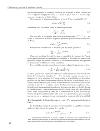 Problemas y ejercicios de mec´anica cu´antica
que es precisamente la expresi´on obtenida por Rayleigh y Jeans. N´otese que
ω/T → 0 puede interpretarse como ω → 0 con T ﬁja, o bien T → ∞ con ω ﬁja,
caso que corresponde al l´ımite cl´asico.
Si se compara la ´ultima expresi´on con la ley de Wien, ecuaci´on (T1.10)3
ρ (ω) = ω3
f
ω
T
, (I.6)
resulta que para frecuencias bajas (o altas temperaturas)
f
ω
T
=
kBT
π2c3ω
. (I.7)
Por otro lado, a frecuencias altas (o bajas temperaturas), e ω/kBT 1, por
lo que la distribuci´on de Planck se puede aproximar por la llamada distribuci´on
de Wien,
ρ (ω)
ω3
π2c3
e− ω/kBT
. (I.8)
Comparando de nuevo con la ecuaci´on (T1.10) vemos que ahora
f
ω
T
=
π2c3
e− ω/kBT
. (I.9)
Como este resultado depende de manera esencial de la constante de Planck,
no es posible derivarlo de consideraciones cl´asicas, a diferencia del caso corres-
pondiente a bajas frecuencias. De hecho, el f´ısico alem´an Wilhelm Wien propuso
su distribuci´on en 1896 sobre bases heur´ısticas.
Los resultados anteriores muestran que para cualquier temperatura se tiene
f
ω
T
=
π2c3
1
e ω/kBT − 1
. (I.10)
Es claro que las dos expresiones obtenidas anteriormente no son sino el valor
l´ımite de esta funci´on cuando ω/T → 0 ´o ∞. Aqu´ı tambi´en notamos que la
dependencia en la constante de Planck explica la imposibilidad de determinar
esta funci´on con m´etodos puramente cl´asicos. De hecho, hemos seguido aqu´ı el
camino inverso al tomado por Planck: de su distribuci´on obtuvimos los dos valores
asint´oticos, para T → ∞ (l´ımite cl´asico de altas temperaturas, aplicable s´olo a
bajas frecuencias para evitar la cat´astrofe ultravioleta y dado por la distribuci´on
de Rayleigh-Jeans) y para altas frecuencias (libre de tal cat´astrofe, pero aplicable
s´olo a bajas temperaturas y dado por la distribuci´on de Wien), mientras que
Planck interpol´o heur´ısticamente entre estas dos distribuciones para construir
una nueva, con la esperanza de que correspondiera (como sucedi´o) a la realidad.
I.2 Obtenga la ley de Stefan-Boltzmann u = cte ×T4 a partir de la distribuci´on de
Planck.
La densidad de energ´ıa de un campo electromagn´etico en equilibrio contenida
dentro del intervalo de frecuencias dν = dω/2π es
ρT (ν) dν =
8πν3h
c3
1
ehν/kBT − 1
dν. (I.11)
3
A este resultado fundamental se le llama tambi´en en ocasiones ley de desplazamiento de
Wien, aunque con este nombre se distingue con frecuencia una consecuencia espec´ıﬁca y muy
importante de ella, que mencionaremos m´as adelante en el problema I.3.
2
 