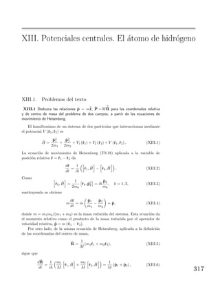 XIII. Potenciales centrales. El ´atomo de hidr´ogeno
XIII.1. Problemas del texto
XIII.1 Deduzca las relaciones ˆp = m˙r, ˆP =M ˙R para las coordenadas relativa
y de centro de masa del problema de dos cuerpos, a partir de las ecuaciones de
movimiento de Heisenberg.
El hamiltoniano de un sistema de dos part´ıculas que interaccionan mediante
el potencial V (ˆr1,ˆr2) es
ˆH =
ˆp2
1
2m1
+
ˆp2
2
2m2
+ V1 (ˆr1) + V2 (ˆr2) + V (ˆr1,ˆr2) . (XIII.1)
La ecuaci´on de movimiento de Heisenberg (T9.18) aplicada a la variable de
posici´on relativa ˆr = ˆr1 − ˆr2 da
dˆr
dt
=
1
i
ˆr1, ˆH − ˆr2, ˆH . (XIII.2)
Como
ˆrk, ˆH =
1
2mk
ˆrk, ˆp2
k = i
ˆpk
mk
, k = 1, 2, (XIII.3)
sustituyendo se obtiene
m
dˆr
dt
= m
ˆp1
m1
−
ˆp2
m2
= ˆp, (XIII.4)
donde m = m1m2/(m1 + m2) es la masa reducida del sistema. Esta ecuaci´on da
el momento relativo como el producto de la masa reducida por el operador de
velocidad relativa, ˆp = m (ˆv1 − ˆv2).
Por otro lado, de la misma ecuaci´on de Heisenberg, aplicada a la deﬁnici´on
de las coordenadas del centro de masa,
ˆR =
1
M
(m1ˆr1 + m2ˆr2), (XIII.5)
sigue que
dˆR
dt
=
1
i
m1
M
ˆr1, ˆH +
m2
M
ˆr2, ˆH =
1
M
(ˆp1 + ˆp2) , (XIII.6)
317
 