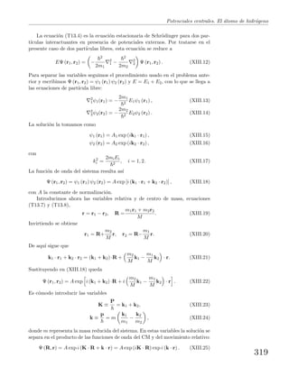 Potenciales centrales. El ´atomo de hidr´ogeno
La ecuaci´on (T13.4) es la ecuaci´on estacionaria de Schr¨odinger para dos par-
t´ıculas interactuantes en presencia de potenciales externos. Por tratarse en el
presente caso de dos part´ıculas libres, esta ecuaci´on se reduce a
EΨ (r1, r2) = −
2
2m1
2
1 −
2
2m2
2
2 Ψ (r1, r2) . (XIII.12)
Para separar las variables seguimos el procedimiento usado en el problema ante-
rior y escribimos Ψ (r1, r2) = ψ1 (r1) ψ2 (r2) y E = E1 + E2, con lo que se llega a
las ecuaciones de part´ıcula libre:
2
1ψ1(r1) = −
2m1
2
E1ψ1 (r1) , (XIII.13)
2
2ψ2(r2) = −
2m2
2
E2ψ2 (r2) . (XIII.14)
La soluci´on la tomamos como
ψ1 (r1) = A1 exp (ik1 · r1) , (XIII.15)
ψ2 (r2) = A2 exp (ik2 · r2) , (XIII.16)
con
k2
i =
2miEi
2
, i = 1, 2. (XIII.17)
La funci´on de onda del sistema resulta as´ı
Ψ (r1, r2) = ψ1 (r1) ψ2 (r2) = A exp [i (k1 · r1 + k2 · r2)] , (XIII.18)
con A la constante de normalizaci´on.
Introducimos ahora las variables relativa y de centro de masa, ecuaciones
(T13.7) y (T13.8),
r = r1 − r2, R =
m1r1 + m2r2
M
. (XIII.19)
Invirtiendo se obtiene
r1 = R+
m2
M
r, r2 = R−
m1
M
r. (XIII.20)
De aqu´ı sigue que
k1 · r1 + k2 · r2 = (k1 + k2) ·R +
m2
M
k1 −
m1
M
k2 · r. (XIII.21)
Sustituyendo en (XIII.18) queda
Ψ (r1, r2) = A exp i (k1 + k2) ·R + i
m2
M
k1 −
m1
M
k2 · r . (XIII.22)
Es c´omodo introducir las variables
K ≡
P
= k1 + k2, (XIII.23)
k ≡
p
= m
k1
m1
−
k2
m2
, (XIII.24)
donde m representa la masa reducida del sistema. En estas variables la soluci´on se
separa en el producto de las funciones de onda del CM y del movimiento relativo:
Ψ (R, r) = A exp i (K · R + k · r) = A exp (iK · R) exp i (k · r) . (XIII.25)
319
 