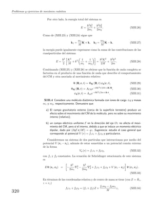 Problemas y ejercicios de mec´anica cu´antica
Por otro lado, la energ´ıa total del sistema es
E =
2k2
1
2m1
+
2k2
2
2m2
. (XIII.26)
Como de (XIII.23) y (XIII.24) sigue que
k1 =
m1
M
K + k, k2 =
m2
M
K − k, (XIII.27)
la energ´ıa puede igualmente expresarse como la suma de las contribuciones de las
cuasipart´ıculas del sistema:
E =
2
2
K2
M
+ k2 1
m1
+
1
m2
=
2K2
2M
+
2k2
2m
. (XIII.28)
Combinando (XIII.25) y (XIII.28) se obtiene que la funci´on de onda completa se
factoriza en el producto de una funci´on de onda que describe el comportamiento
del CM y otra asociada al movimiento relativo:
Ψ (R, r, t) = ΨK (R, t) ψk(r, t), (XIII.29)
ΨK (R, t) = ACMe−i K2t/2M+iK·R
, (XIII.30)
ψk(r, t) = Arele−i k2t/2m+ik·r
. (XIII.31)
XIII.4 Considere una mol´ecula diat´omica formada con iones de carga ±q y masas
m1 y m2, respectivamente. Demuestre que:
a) El campo gravitatorio externo (cerca de la superﬁcie terrestre) produce un
efecto sobre el movimiento del CM de la mol´ecula, pero no sobre su movimiento
interno (relativo);
b) un campo el´ectrico uniforme E en la direcci´on del eje Oz no afecta el movi-
miento del CM, pero s´ı el interno, debido a que se induce un momento el´ectrico
dipolar, dado por (∂qE·r/∂E) = qz. Sugerencia: estudie el caso general que
corresponde al potencial V (r) = f1z1 + f2z2 y particularice.
Consideremos un sistema de dos part´ıculas que interaccionan por medio del
potencial V (r1 − r2), adem´as de estar sometidas a un potencial com´un externo
de la forma
Va (r) = f1z1 + f2z2, (XIII.32)
con f1 y f2 constantes. La ecuaci´on de Schr¨odinger estacionaria de este sistema
es
EΨ (r1, r2) = −
2
2m1
2
1 −
2
2m2
2
2 + f1z1 + f2z2 + V (r1 − r2) Ψ (r1, r2) .
(XIII.33)
En t´erminos de las coordenadas relativa y de centro de masa se tiene (con Z = Rz,
z = rz)
f1z1 + f2z2 = (f1 + f2) Z +
f1m2 − f2m1
M
z, (XIII.34)
320
 