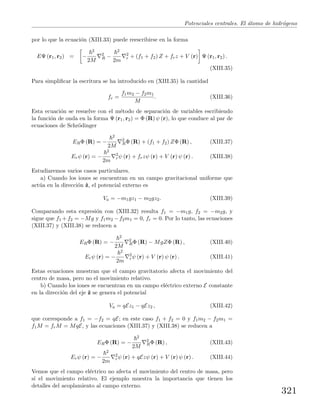 Potenciales centrales. El ´atomo de hidr´ogeno
por lo que la ecuaci´on (XIII.33) puede reescribirse en la forma
EΨ (r1, r2) = −
2
2M
2
R −
2
2m
2
r + (f1 + f2) Z + frz + V (r) Ψ (r1, r2) .
(XIII.35)
Para simpliﬁcar la escritura se ha introducido en (XIII.35) la cantidad
fr =
f1m2 − f2m1
M
. (XIII.36)
Esta ecuaci´on se resuelve con el m´etodo de separaci´on de variables escribiendo
la funci´on de onda en la forma Ψ (r1, r2) = Φ (R) ψ (r), lo que conduce al par de
ecuaciones de Schr¨odinger
ERΦ (R) = −
2
2M
2
RΦ (R) + (f1 + f2) ZΦ (R) , (XIII.37)
Erψ (r) = −
2
2m
2
rψ (r) + frzψ (r) + V (r) ψ (r) . (XIII.38)
Estudiaremos varios casos particulares.
a) Cuando los iones se encuentran en un campo gravitacional uniforme que
act´ua en la direcci´on ˆz, el potencial externo es
Va = −m1gz1 − m2gz2. (XIII.39)
Comparando esta expresi´on con (XIII.32) resulta f1 = −m1g, f2 = −m2g, y
sigue que f1 +f2 = −Mg y f1m2 −f2m1 = 0, fr = 0. Por lo tanto, las ecuaciones
(XIII.37) y (XIII.38) se reducen a
ERΦ (R) = −
2
2M
2
RΦ (R) − MgZΦ (R) , (XIII.40)
Erψ (r) = −
2
2m
2
rψ (r) + V (r) ψ (r) . (XIII.41)
Estas ecuaciones muestran que el campo gravitatorio afecta el movimiento del
centro de masa, pero no el movimiento relativo.
b) Cuando los iones se encuentran en un campo el´ectrico externo E constante
en la direcci´on del eje ˆz se genera el potencial
Va = qEz1 − qEz2 , (XIII.42)
que corresponde a f1 = −f2 = qE; en este caso f1 + f2 = 0 y f1m2 − f2m1 =
f1M = frM = MqE, y las ecuaciones (XIII.37) y (XIII.38) se reducen a
ERΦ (R) = −
2
2M
2
RΦ (R) , (XIII.43)
Erψ (r) = −
2
2m
2
rψ (r) + qEzψ (r) + V (r) ψ (r) . (XIII.44)
Vemos que el campo el´ectrico no afecta el movimiento del centro de masa, pero
s´ı el movimiento relativo. El ejemplo muestra la importancia que tienen los
detalles del acoplamiento al campo externo.
321
 