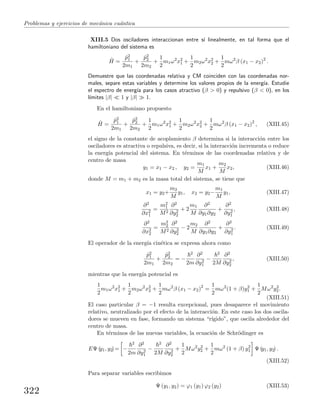 Problemas y ejercicios de mec´anica cu´antica
XIII.5 Dos osciladores interaccionan entre s´ı linealmente, en tal forma que el
hamiltoniano del sistema es
ˆH =
ˆp2
1
2m1
+
ˆp2
2
2m2
+
1
2
m1ω2
x2
1 +
1
2
m2ω2
x2
2 +
1
2
mω2
β (x1 − x2)2
.
Demuestre que las coordenadas relativa y CM coinciden con las coordenadas nor-
males, separe estas variables y determine los valores propios de la energ´ıa. Estudie
el espectro de energ´ıa para los casos atractivo (β > 0) y repulsivo (β < 0), en los
l´ımites |β| 1 y |β| 1.
En el hamiltoniano propuesto
ˆH =
ˆp2
1
2m1
+
ˆp2
2
2m2
+
1
2
m1ω2
x2
1 +
1
2
m2ω2
x2
2 +
1
2
mω2
β (x1 − x2)2
, (XIII.45)
el signo de la constante de acoplamiento β determina si la interacci´on entre los
osciladores es atractiva o repulsiva, es decir, si la interacci´on incrementa o reduce
la energ´ıa potencial del sistema. En t´erminos de las coordenadas relativa y de
centro de masa
y1 = x1 − x2 , y2 =
m1
M
x1 +
m2
M
x2, (XIII.46)
donde M = m1 + m2 es la masa total del sistema, se tiene que
x1 = y2+
m2
M
y1, x2 = y2−
m1
M
y1, (XIII.47)
∂2
∂x2
1
=
m2
1
M2
∂2
∂y2
2
+ 2
m1
M
∂2
∂y1∂y2
+
∂2
∂y2
1
, (XIII.48)
∂2
∂x2
2
=
m2
2
M2
∂2
∂y2
2
− 2
m2
M
∂2
∂y1∂y2
+
∂2
∂y2
1
. (XIII.49)
El operador de la energ´ıa cin´etica se expresa ahora como
ˆp2
1
2m1
+
ˆp2
2
2m2
= −
2
2m
∂2
∂y2
1
−
2
2M
∂2
∂y2
2
, (XIII.50)
mientras que la energ´ıa potencial es
1
2
m1ω2
x2
1 +
1
2
m2ω2
x2
2 +
1
2
mω2
β (x1 − x2)2
=
1
2
mω2
(1 + β)y2
1 +
1
2
Mω2
y2
2.
(XIII.51)
El caso particular β = −1 resulta excepcional, pues desaparece el movimiento
relativo, neutralizado por el efecto de la interacci´on. En este caso los dos oscila-
dores se mueven en fase, formando un sistema “r´ıgido”, que oscila alrededor del
centro de masa.
En t´erminos de las nuevas variables, la ecuaci´on de Schr¨odinger es
EΨ (y1, y2)= −
2
2m
∂2
∂y2
1
−
2
2M
∂2
∂y2
2
+
1
2
Mω2
y2
2 +
1
2
mω2
(1 + β) y2
1 Ψ (y1, y2) .
(XIII.52)
Para separar variables escribimos
Ψ (y1, y2) = ϕ1 (y1) ϕ2 (y2) (XIII.53)
322
 
