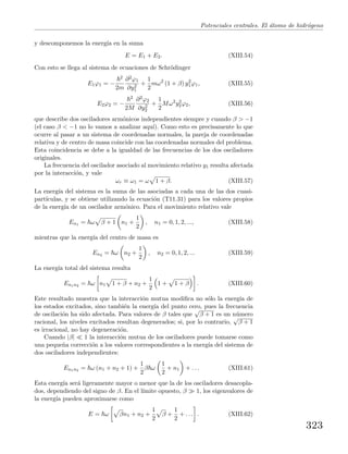 Potenciales centrales. El ´atomo de hidr´ogeno
y descomponemos la energ´ıa en la suma
E = E1 + E2. (XIII.54)
Con esto se llega al sistema de ecuaciones de Schr¨odinger
E1ϕ1 = −
2
2m
∂2ϕ1
∂y2
1
+
1
2
mω2
(1 + β) y2
1ϕ1, (XIII.55)
E2ϕ2 = −
2
2M
∂2ϕ2
∂y2
2
+
1
2
Mω2
y2
2ϕ2, (XIII.56)
que describe dos osciladores arm´onicos independientes siempre y cuando β > −1
(el caso β < −1 no lo vamos a analizar aqu´ı). Como esto es precisamente lo que
ocurre al pasar a un sistema de coordenadas normales, la pareja de coordenadas
relativa y de centro de masa coincide con las coordenadas normales del problema.
Esta coincidencia se debe a la igualdad de las frecuencias de los dos osciladores
originales.
La frecuencia del oscilador asociado al movimiento relativo y1 resulta afectada
por la interacci´on, y vale
ωr ≡ ω1 = ω 1 + β. (XIII.57)
La energ´ıa del sistema es la suma de las asociadas a cada una de las dos cuasi-
part´ıculas, y se obtiene utilizando la ecuaci´on (T11.31) para los valores propios
de la energ´ıa de un oscilador arm´onico. Para el movimiento relativo vale
En1 = ω β + 1 n1 +
1
2
, n1 = 0, 1, 2, ..., (XIII.58)
mientras que la energ´ıa del centro de masa es
En2 = ω n2 +
1
2
, n2 = 0, 1, 2, ... (XIII.59)
La energ´ıa total del sistema resulta
En1n2 = ω n1 1 + β + n2 +
1
2
1 + 1 + β . (XIII.60)
Este resultado muestra que la interacci´on mutua modiﬁca no s´olo la energ´ıa de
los estados excitados, sino tambi´en la energ´ıa del punto cero, pues la frecuencia
de oscilaci´on ha sido afectada. Para valores de β tales que
√
β + 1 es un n´umero
racional, los niveles excitados resultan degenerados; si, por lo contrario,
√
β + 1
es irracional, no hay degeneraci´on.
Cuando |β| 1 la interacci´on mutua de los osciladores puede tomarse como
una peque˜na correcci´on a los valores correspondientes a la energ´ıa del sistema de
dos osciladores independientes:
En1n2 = ω (n1 + n2 + 1) +
1
2
β ω
1
2
+ n1 + . . . (XIII.61)
Esta energ´ıa ser´a ligeramente mayor o menor que la de los osciladores desacopla-
dos, dependiendo del signo de β. En el l´ımite opuesto, β 1, los eigenvalores de
la energ´ıa pueden aproximarse como
E = ω βn1 + n2 +
1
2
β +
1
2
+ . . . . (XIII.62)
323
 