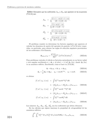 Problemas y ejercicios de mec´anica cu´antica
XIII.6 Demuestre que los coeﬁcientes Alm y Blm que aparecen en las ecuaciones
(T13.31) son:
Alm =
(l + 1 − m) (l + 1 + m)
(2l + 1) (2l + 3)
,
Blm =
(l + m) (l − m)
(2l + 1) (2l − 1)
,
A±
lm =
(l + 2 ± m) (l + 1 ± m)
(2l + 1) (2l + 3)
,
B±
lm =
(l m) (l − 1 m)
(2l + 1) (2l − 1)
.
El problema consiste en determinar los factores angulares que aparecen al
calcular los elementos de matriz del operador de posici´on n l m |ˆr |nlm reque-
ridos, en particular, para obtener las reglas de selecci´on angulares provenientes
de los coeﬁcientes A de Einstein,
Anlm,n l m =
4e2ω3
nl,n l
3 c3
n l m ˆr |nlm
2
. (XIII.63)
Para problemas centrales el c´alculo se factoriza naturalmente en un factor radial
y otro angular escribiendo r = rˆar y r |nlm = r |nl ˆar |lm , donde ˆar |lm
es un arm´onico esf´erico. Escribiendo, como se hace en (T13.29),
ˆar = ˆa+η+ + ˆa−η− + ˆazηz, (XIII.64)
ˆa± =
1
2
(ˆax iˆay) , η± = sen θe±iϕ
, ηz = cos θ, (XIII.65)
se obtiene
l , m | η+ | l, m = Y m ∗
l sen θeiϕ
Y m
l dΩ
≡ A+
lmδl ,l+1 + B+
lmδl ,l−1 δm ,m+1, (XIII.66)
l , m | η− | l, m = Y m ∗
l sen θe−iϕ
Y m
l dΩ
≡ A−
lmδl ,l+1 + B−
lmδl ,l−1 δm ,m−1, (XIII.67)
l , m | ηz | l, m = Y m ∗
l cos θY m
l dΩ
≡ Almδl ,l+1 + Blmδl ,l−1 δm ,m. (XIII.68)
Los n´umeros Alm, Blm, A±
lm, B±
lm son los coeﬁcientes que deben obtenerse.
En los c´alculos que siguen usaremos la propiedad de ortogonalidad de los
arm´onicos esf´ericos
2π
0
π
0
Y m1∗
n1
(θ, ϕ) Y m2
n2
(θ, ϕ) sen θ dθdϕ = δn1,n2 δm1,m2 (XIII.69)
324
 