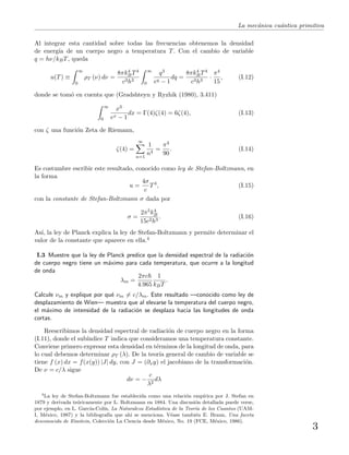 La mec´anica cu´antica primitiva
Al integrar esta cantidad sobre todas las frecuencias obtenemos la densidad
de energ´ıa de un cuerpo negro a temperatura T. Con el cambio de variable
q = hν/kBT, queda
u(T) ≡
∞
0
ρT (ν) dν =
8πk4
BT4
c3h3
∞
0
q3
eq − 1
dq =
8πk4
BT4
c3h3
·
π4
15
, (I.12)
donde se tom´o en cuenta que (Gradshteyn y Ryzhik (1980), 3.411)
∞
0
x3
ex − 1
dx = Γ(4)ζ(4) = 6ζ(4), (I.13)
con ζ una funci´on Zeta de Riemann,
ζ(4) =
∞
n=1
1
n4
=
π4
90
. (I.14)
Es costumbre escribir este resultado, conocido como ley de Stefan-Boltzmann, en
la forma
u =
4σ
c
T4
, (I.15)
con la constante de Stefan-Boltzmann σ dada por
σ =
2π5k4
B
15c2h3
. (I.16)
As´ı, la ley de Planck explica la ley de Stefan-Boltzmann y permite determinar el
valor de la constante que aparece en ella.4
I.3 Muestre que la ley de Planck predice que la densidad espectral de la radiaci´on
de cuerpo negro tiene un m´aximo para cada temperatura, que ocurre a la longitud
de onda
λm =
2πc
4.965
1
kBT
.
Calcule νm y explique por qu´e νm = c/λm. Este resultado —conocido como ley de
desplazamiento de Wien— muestra que al elevarse la temperatura del cuerpo negro,
el m´aximo de intensidad de la radiaci´on se desplaza hacia las longitudes de onda
cortas.
Reescribimos la densidad espectral de radiaci´on de cuerpo negro en la forma
(I.11), donde el sub´ındice T indica que consideramos una temperatura constante.
Conviene primero expresar esta densidad en t´erminos de la longitud de onda, para
lo cual debemos determinar ρT (λ). De la teor´ıa general de cambio de variable se
tiene f (x) dx = f(x(y)) |J| dy, con J = (∂xy) el jacobiano de la transformaci´on.
De ν = c/λ sigue
dν = −
c
λ2
dλ
4
La ley de Stefan-Boltzmann fue establecida como una relaci´on emp´ırica por J. Stefan en
1879 y derivada te´oricamente por L. Boltzmann en 1884. Una discusi´on detallada puede verse,
por ejemplo, en L. Garc´ıa-Col´ın, La Naturaleza Estad´ıstica de la Teor´ıa de los Cuantos (UAM-
I, M´exico, 1987) y la bibliograf´ıa que ah´ı se menciona. V´ease tambi´en E. Braun, Una faceta
desconocida de Einstein, Colecci´on La Ciencia desde M´exico, No. 19 (FCE, M´exico, 1986).
3
 