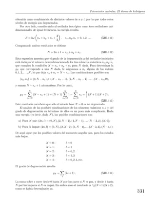 Potenciales centrales. El ´atomo de hidr´ogeno
obtenido como combinaci´on de distintos valores de n y l, por lo que todos estos
niveles de energ´ıa son degenerados.
Por otro lado, considerando al oscilador isotr´opico como tres osciladores uni-
dimensionales de igual frecuencia, la energ´ıa resulta
E = ω nx + ny + nz +
3
2
, nx, ny, nz = 0, 1, 2, . . . (XIII.111)
Comparando ambos resultados se obtiene
N = 2n + l = nx + ny + nz. (XIII.112)
Esta expresi´on muestra que el grado de la degeneraci´on g del oscilador isotr´opico
est´a dado por el n´umero de combinaciones de los tres n´umeros cu´anticos nx, ny, nz
que cumplen la condici´on N = nx + ny + nz para N dada. Para determinar la
gN que corresponde a una N dada, le asignamos a nx alguno de los valores
0, 1, 2, . . . , N, lo que deja ny + nz = N − nx. Las combinaciones posibles son
(ny, nz) = (0, N − nx) , (1, N − nx − 1) , (2, N − nx − 2) , . . . , (N − nx, 0) ,
y suman N − nx + 1 alternativas. Por lo tanto,
gN =
N
nx=0
(N − nx + 1) = (N + 1)
N
nx=0
1 −
N
nx=0
nx =
1
2
(N + 1) (N + 2) .
(XIII.113)
Este resultado corrobora que s´olo el estado base N = 0 es no degenerado.
El an´alisis de las posibles combinaciones de los n´umeros cu´anticos n, l y del
grado de degeneraci´on en t´erminos de ellos es un poco m´as complicado. Dada
una energ´ıa (es decir, dada N), las posibles combinaciones son:
a) Para N par: (2n, l) = (0, N), (2, N − 2), (4, N − 4), . . . (N − 2, 2), (N, 0);
b) Para N impar: (2n, l) = (0, N), (2, N −2), (4, N −4), . . . (N −3, 3), (N −1, 1).
De aqu´ı sigue que los posibles valores del momento angular son, para los estados
m´as bajos,
N = 0 : l = 0
N = 1 : l = 1
N = 2 : l = 0, 2
N = 3 : l = 1, 3
N = 4 : l = 0, 2, 4, etc.
El grado de degeneraci´on resulta
gN =
s
(2s + 1) . (XIII.114)
La suma sobre s corre desde 0 hasta N por los pares si N es par, y desde 1 hasta
N por los impares si N es impar. En ambos caso el resultado es 1/2(N +1)(N +2),
como se hab´ıa determinado ya.
331
 