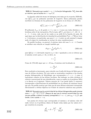 Problemas y ejercicios de mec´anica cu´antica
XIII.11 Demuestre que cuando l = n−1, la funci´on hidrogenoide r2R2
nl tiene s´olo
un m´aximo, que se localiza en r = a0n2/Z.
La funci´on radial del ´atomo de hidr´ogeno est´a dada por la ecuaci´on (XIII.83),
con Q2l+1
n−l−1(ρ) un polinomio asociado de Laguerre. Estos polinomios pueden
escribirse en t´erminos de los polinomios de Laguerre en la forma (cf. (TA.50))
Q2l+1
n−l−1(ρ) = (−1)2l+1 d2l+1
dρ2l+1
Ln+l (ρ). (XIII.115)
El polinomio Ln+l es de grado n + l, y sus n + l ceros son todos distintos y se
localizan sobre el eje real positivo. Por lo tanto, Q2l+1
n−l−1(ρ) tiene n+l−(2l+1) =
n − l − 1 ceros, cada uno de los cuales es un nodo de la funci´on de onda. De
aqu´ı sigue que la distribuci´on de densidad de probabilidad P(ρ) = r2R2
nl(ρ) tiene
n−l extremos y, en particular, que para l = n−1 existe un solo m´aximo y ning´un
nodo (el origen de coordenadas se excluye de estas consideraciones).
Es posible localizar, en general, el m´aximo ´unico del caso l = n − 1. Cuando
se satisface esta relaci´on se cumple tambi´en que
P(ρ) =
1
4α2
C2
nlρ2n
e−ρ
, (XIII.116)
pues Qm
0 (ρ) = 1; derivando respecto a ρ = 2αr e igualando a cero se obtiene que
el m´aximo ocurre para ρ = 2n, es decir, en
r =
n
α
. (XIII.117)
Como de (T13.49) sigue que α = Z/na0, el m´aximo est´a localizado en
r =
a0
Z
n2
. (XIII.118)
Este resultado es interesante, pues coincide con el radio del ´atomo de Bohr para el
caso de ´orbitas circulares. Por esta raz´on se acostumbra considerar a los estados
propios hidrogenoides de Schr¨odinger que corresponden a l = n − 1 como el
equivalente cu´antico de las ´orbitas circulares. Sin embargo, no debe olvidarse el
car´acter convencional de esta identiﬁcaci´on, como se explica en el problema XII.8
y se discute en el siguiente. Valores menores de l (no puede haber l’s mayores)
corresponden a distribuciones de probabilidad con un n´umero de m´aximos mayor
que uno. Es posible mostrar que cada una de estas ´ultimas soluciones corresponde
efectivamente a ´orbitas el´ıpticas en el l´ımite de n´umeros cu´anticos muy grandes.
XIII.12 Demuestre que la excentricidad de las ´orbitas hidrogenoides puede tomarse
como = 1 − l(l + 1)/n2. Observe de aqu´ı que la m´ınima excentricidad (lo m´as
cercano posible a ´orbitas circulares) corresponde a l = n − 1, y es m´ın = 1/
√
n, que
tiende a cero cuando n → ∞.
Los puntos de retorno (que corresponden al m´aximo y al m´ınimo valor del
radio vector) en el problema cl´asico de Kepler est´an dados por los valores de r
que resuelven la ecuaci´on
p2
r
2m0
= E +
Ze2
r
−
L2
2m0r2
(XIII.119)
332
 