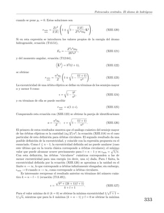 Potenciales centrales. El ´atomo de hidr´ogeno
cuando se pone pr = 0. Estas soluciones son
rm´ax
m´ın
=
Ze2
2 |E|

1 ± 1 −
2 |E|
Z2e4m0
L2

 . (XIII.120)
Si en esta expresi´on se introducen los valores propios de la energ´ıa del ´atomo
hidrogenoide, ecuaci´on (T13.51),
En = −
Z2e4m0
2 2n2
, (XIII.121)
y del momento angular, ecuaci´on (T12.64),
ˆL2
= 2
l(l + 1), (XIII.122)
se obtiene
rm´ax
m´ın
=
n2a0
Z
1 ± 1 −
l(l + 1)
n2
. (XIII.123)
La excentricidad de una ´orbita el´ıptica se deﬁne en t´erminos de los semiejes mayor
a y menor b como
= 1 −
b2
a2
, (XIII.124)
y en t´erminos de ella se puede escribir
rm´ax
m´ın
= a(1 ± ). (XIII.125)
Comparando esta ecuaci´on con (XIII.123) se obtiene la pareja de identiﬁcaciones
a =
n2a0
Z
; = 1 −
l(l + 1)
n2
. (XIII.126)
El primero de estos resultados muestra que el an´alogo cu´antico del semieje mayor
de las ´orbitas el´ıpticas es la cantidad (a0/Z) n2; la ecuaci´on (XIII.118) es el caso
particular de esta deﬁnici´on para ´orbitas circulares. El segundo resultado da una
posible deﬁnici´on de la excentricidad, y coincide con la expresi´on propuesta en el
enunciado. Como l ≤ n − 1, la excentricidad deﬁnida as´ı no puede anularse (caso
este ´ultimo que en la teor´ıa cl´asica corresponde a ´orbitas circulares); el m´ınimo
valor que puede alcanzar ocurre precisamente para l = n − 1 y es m´ın = 1/n.
Con esta deﬁnici´on, las ´orbitas “circulares” cu´anticas corresponden a las de
menor excentricidad para una energ´ıa (es decir, una n) dada. Para l ﬁnita, la
excentricidad deﬁnida por la ecuaci´on (XIII.126) se aproxima a la unidad en el
l´ımite n → ∞, lo que corresponde a ´orbitas inﬁnitamente elongadas; sin embargo,
m´ın → 0 cuando n → ∞, como corresponde a ´orbitas circulares.
Es interesante reexpresar el resultado anterior en t´erminos del n´umero cu´an-
tico k = n − l − 1 (ecuaci´on (T13.49)),
=
k2 + (2k + 1)(l + 1)
k + l + 1
. (XIII.127)
Para el valor m´ınimo de k (k = 0) se obtiene la m´ınima excentricidad 1/
√
l + 1 =
1/
√
n, mientras que para la k m´axima (k = n − 1) y l = 0 se obtiene la m´axima
333
 