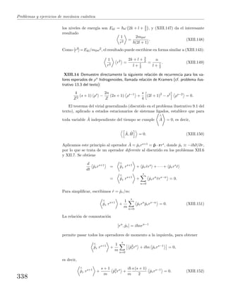 Problemas y ejercicios de mec´anica cu´antica
los niveles de energ´ıa son Ekl = ω 2k + l + 3
2 , y (XIII.147) da el interesante
resultado
1
r2
=
2m0ω
(2l + 1)
. (XIII.148)
Como r2 =Ekl/m0ω2, el resultado puede escribirse en forma similar a (XIII.143):
1
r2
r2
=
2k + l + 3
2
l + 1
2
=
n
l + 1
2
. (XIII.149)
XIII.14 Demuestre directamente la siguiente relaci´on de recurrencia para los va-
lores esperados de ρn hidrogenoides, llamada relaci´on de Kramers (cf. problema ilus-
trativo 13.3 del texto):
4
Z2
(s + 1) ρs
−
2n
Z
(2s + 1) ρs−1
+
s
4
(2l + 1)2
− s2
ρs−2
= 0.
El teorema del virial generalizado (discutido en el problema ilustrativo 9.1 del
texto), aplicado a estados estacionarios de sistemas ligados, establece que para
toda variable ˆA independiente del tiempo se cumple
∧
˙A = 0, es decir,
ˆA, ˆH = 0. (XIII.150)
Aplicamos este principio al operador ˆA = ˆprrs+1 = ˆp · rrs, donde ˆpr ≡ −i ∂/∂r,
por lo que se trata de un operador diferente al discutido en los problemas XII.6
y XII.7. Se obtiene
d
dt
ˆprrs+1
=
∧
˙pr rs+1
+ ˆpr ˙rrs
+ · · · + ˆprrs
˙r
=
∧
˙pr rs+1
+
s
n=0
ˆprrn
˙rrs−n
= 0.
Para simpliﬁcar, escribimos ˙r = ˆpr/m:
∧
˙pr rs+1
+
1
m
s
n=0
ˆprrn
ˆprrs−n
= 0. (XIII.151)
La relaci´on de conmutaci´on
[rn
, ˆpr] = i nrn−1
permite pasar todos los operadores de momento a la izquierda, para obtener
∧
˙pr rs+1
+
1
m
s
n=0
ˆp2
rrs
+ i n ˆprrs−1
= 0,
es decir,
∧
˙pr rs+1
+
s + 1
m
ˆp2
rrs
+
i
m
s (s + 1)
2
ˆprrs−1
= 0. (XIII.152)
338
 
