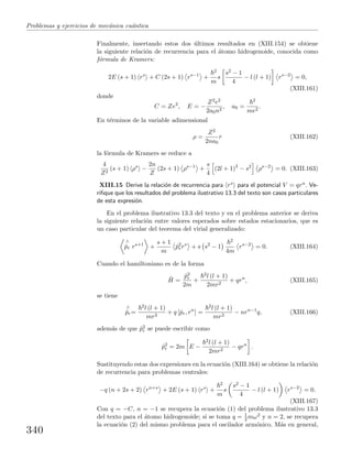 Problemas y ejercicios de mec´anica cu´antica
Finalmente, insertando estos dos ´ultimos resultados en (XIII.154) se obtiene
la siguiente relaci´on de recurrencia para el ´atomo hidrogenoide, conocida como
f´ormula de Kramers:
2E (s + 1) rs
+ C (2s + 1) rs−1
+
2
m
s
s2 − 1
4
− l (l + 1) rs−2
= 0,
(XIII.161)
donde
C = Ze2
, E = −
Z2e2
2a0n2
, a0 =
2
me2
.
En t´erminos de la variable adimensional
ρ =
Z2
2na0
r (XIII.162)
la f´ormula de Kramers se reduce a
4
Z2
(s + 1) ρs
−
2n
Z
(2s + 1) ρs−1
+
s
4
(2l + 1)2
− s2
ρs−2
= 0. (XIII.163)
XIII.15 Derive la relaci´on de recurrencia para rs para el potencial V = qrn. Ve-
riﬁque que los resultados del problema ilustrativo 13.3 del texto son casos particulares
de esta expresi´on.
En el problema ilustrativo 13.3 del texto y en el problema anterior se deriva
la siguiente relaci´on entre valores esperados sobre estados estacionarios, que es
un caso particular del teorema del virial generalizado:
∧
˙pr rs+1
+
s + 1
m
ˆp2
rrs
+ s s2
− 1
2
4m
rs−2
= 0. (XIII.164)
Cuando el hamiltoniano es de la forma
ˆH =
ˆp2
r
2m
+
2l (l + 1)
2mr2
+ qrn
, (XIII.165)
se tiene
∧
˙pr=
2l (l + 1)
mr3
+ q [ˆpr, rn
] =
2l (l + 1)
mr3
− nrn−1
q, (XIII.166)
adem´as de que ˆp2
r se puede escribir como
ˆp2
r = 2m E −
2l (l + 1)
2mr2
− qrn
.
Sustituyendo estas dos expresiones en la ecuaci´on (XIII.164) se obtiene la relaci´on
de recurrencia para problemas centrales:
−q (n + 2s + 2) rn+s
+ 2E (s + 1) rs
+
2
m
s
s2 − 1
4
− l (l + 1) rs−2
= 0.
(XIII.167)
Con q = −C, n = −1 se recupera la ecuaci´on (1) del problema ilustrativo 13.3
del texto para el ´atomo hidrogenoide; si se toma q = 1
2 mω2 y n = 2, se recupera
la ecuaci´on (2) del mismo problema para el oscilador arm´onico. M´as en general,
340
 