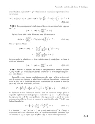 Potenciales centrales. El ´atomo de hidr´ogeno
reinsertando la expresi´on V = qrn esta relaci´on de recurrencia se puede reescribir
en la forma
2E (s + 1) rs
−2 (s + 1) V rs
− V rs+1
+
2
4m
s s2
− 4 l +
1
2
2
rs−2
= 0.
(XIII.168)
XIII.16 Demuestre que en el estado base del ´atomo hidrogenoide el valor esperado
de rn es
100 | rn
| 100 =
1
2
a0
2Z
n
(n + 2)!
La funci´on de onda radial del estado base hidrogenoide es
R10(ρ) = 2
Z
a0
3
2
e−ρ/2
Q1
0(ρ) = 2
Z
a0
3
2
e−ρ/2
. (XIII.169)
Con ρ = 2αr se obtiene
100 | rn
| 100 = 4
Z
a0
3
1
(2α)n+3
∞
0
ρ2+n
e−ρ
dρ
= 4
Z
a0
3
1
(2α)n+3 (n + 2)!
Introduciendo la relaci´on α = Z/a0 (v´alida para el estado base) se llega al
resultado solicitado:
100 | rn
| 100 =
1
2
a0
2Z
n
(n + 2)! (XIII.170)
XIII.17 Resuelva el problema del ´atomo de hidr´ogeno con un potencial adicional
γ/r2 y muestre que para cualquier valor del par´ametro γ = 0, se rompe la degenera-
ci´on respecto de l.
Es posible extraer algunas conclusiones generales para γ arbitraria sin necesi-
dad de obtener previamente la soluci´on del problema. Procediendo exactamente
como se hizo con el problema del ´atomo hidrogenoide, se recupera la ecuaci´on
(T13.46), pero con un t´ermino adicional:
Q + 2
l + 1
ρ
− 1 Q +
n − l − 1
ρ
+
4α2γ
ρ2
Q = 0. (XIII.171)
La aparici´on de este t´ermino es esencial, pues los niveles de energ´ıa pasan a
depender expl´ıcitamente de la pareja de par´ametros γ y n − l − 1, lo que rompe
la degeneraci´on en l. En otras palabras, esta degeneraci´on se puede ver como
consecuencia del hecho de que, al pasar de la ecuaci´on diferencial (T13.43) para
la funci´on radial u,
u + −
1
4
+
Z
αa0
1
ρ
−
l(l + 1)
ρ2
u = 0, (XIII.172)
a la ecuaci´on (T13.46) (la (XIII.171) con γ = 0) para u(ρ) = ρl+1e−ρ/2Q(ρ), el
coeﬁciente del ´ultimo t´ermino (∼ 1/ρ2) se anula id´enticamente; como esto deja
de ser cierto si γ = 0, seg´un sigue de (XIII.171), se rompe esta degeneraci´on.
341
 