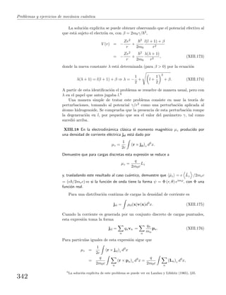 Problemas y ejercicios de mec´anica cu´antica
La soluci´on expl´ıcita se puede obtener observando que el potencial efectivo al
que est´a sujeto el electr´on es, con β = 2m0γ/ 2,
V (r) = −
Ze2
r
+
2
2m0
l(l + 1) + β
r2
= −
Ze2
r
+
2
2m0
λ(λ + 1)
r2
, (XIII.173)
donde la nueva constante λ est´a determinada (para β > 0) por la ecuaci´on
λ(λ + 1) = l(l + 1) + β ⇒ λ = −
1
2
+ l +
1
2
2
+ β. (XIII.174)
A partir de esta identiﬁcaci´on el problema se resuelve de manera usual, pero con
λ en el papel que antes jugaba l.6
Una manera simple de tratar este problema consiste en usar la teor´ıa de
perturbaciones, tomando al potencial γ/r2 como una perturbaci´on aplicada al
´atomo hidrogenoide. Se comprueba que la presencia de esta perturbaci´on rompe
la degeneraci´on en l, por peque˜no que sea el valor del par´ametro γ, tal como
sucedi´o arriba.
XIII.18 En la electrodin´amica cl´asica el momento magn´etico µz producido por
una densidad de corriente el´ectrica jel est´a dado por
µz =
1
2c
(r × jel)z d3
x.
Demuestre que para cargas discretas esta expresi´on se reduce a
µz =
q
2m0c
Lz
y, trasladando este resultado al caso cu´antico, demuestre que ˆµz = e ˆLz /2mec
= (e /2mec) m si la funci´on de onda tiene la forma ψ = Φ (r, θ) eimϕ, con Φ una
funci´on real.
Para una distribuci´on continua de cargas la densidad de corriente es
jel = ρel(x)v(x)d3
x. (XIII.175)
Cuando la corriente es generada por un conjunto discreto de cargas puntuales,
esta expresi´on toma la forma
jel =
n
qnvn =
n
qn
mn
pn. (XIII.176)
Para part´ıculas iguales de esta expresi´on sigue que
µz =
1
2c
(r × jel)z d3
x
=
q
2m0c n
(r × pn)z d3
x =
q
2m0c n
(Ln)z d3
x,
6
La soluci´on expl´ıcita de este problema se puede ver en Landau y Lifshitz (1965), §35.
342
 