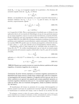 Potenciales centrales. El ´atomo de hidr´ogeno
donde Ln = r × pn es el momento angular de la part´ıcula n. En t´erminos del
momento angular total, L = n Ln, se obtiene
µz =
q
2m0c
Lz. (XIII.177)
Debido a la linealidad de esta expresi´on, se le puede transcribir directamente a
t´erminos cu´anticos, con m0 → me, q → e = −e0 para la masa y la carga del
electr´on, respectivamente. Queda
ˆµz =
e
2mec
ˆLz = −µ0
ˆLz
, (XIII.178)
donde
µ0 = e0 /2mec (XIII.179)
es el magnet´on de Bohr. ´Este es precisamente el resultado que se obtiene de una
aplicaci´on directa de la ecuaci´on de Schr¨odinger al caso de una part´ıcula inmersa
en un campo magn´etico, como se ve en la secci´on 13.5 del texto, ecuaci´on (T13.78).
Puede considerarse que esta coincidencia veriﬁca la validez de la transici´on de la
ecuaci´on (XIII.177) a la (XIII.178). El mismo resultado se reobtiene en el siguiente
problema, pero empleando un procedimiento cu´antico sistem´atico. Obs´ervese que
la ecuaci´on (XIII.178) predice para la relaci´on giromagn´etica orbital del electr´on
el valor e/2mec = −µ0/ , que coincide con la correspondiente relaci´on cl´asica.
Consideremos ahora el valor esperado de ˆµz calculado sobre un estado de la
forma Φ (r, θ) eimϕ. Se veriﬁca inmediatamente que se trata de un estado propio
de la proyecci´on del momento angular orbital sobre el eje Oz, pues de la ecuaci´on
(T12.38),
ˆLz = −i
∂
∂ϕ
, (XIII.180)
aplicada a ψ = Φ (r, θ) eimϕ se obtiene ˆLzψ = m ψ. Luego para estos estados se
tiene que
µz ≡ ˆµz =
e
2mec
m = −µ0m. (XIII.181)
XIII.19 Muestre que cuando se toman en cuenta los efectos cuadr´aticos del campo
magn´etico, el momento magn´etico de un ´atomo es
µ = −µ0m −
e2B
6mec2
r2
.
Comentarios: El primer t´ermino representa un momento magn´etico permanente (in-
dependiente del campo externo) y puede tomar cualquier signo; ´esta es la componen-
te paramagn´etica del momento magn´etico. El segundo t´ermino (que por venir de un
efecto cuadr´atico es en general muy peque˜no para campos peque˜nos) representa un
momento magn´etico inducido (se anula con B = 0), es siempre negativo y existe para
todos los ´atomos; ´este es el momento diamagn´etico. (Ve´ase el problema ilustrativo
15.1 del texto.)
El hamiltoniano del ´atomo en presencia de un campo electromagn´etico se
obtiene usando el principio de acoplamiento minimal7 aplicado al correspondien-
te hamiltoniano en ausencia del campo, como se discute en la secci´on 13.5 del
7
El neologismo minimal se reﬁere (de manera an´aloga a como se hace en el texto) a una
teor´ıa construida con un m´ınimo de elementos, es decir, estructuralmente m´ınima; de ninguna
manera caliﬁca al valor arrojado por la teor´ıa, como lo har´ıa el t´ermino m´ınimo.
343
 