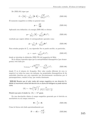 Potenciales centrales. El ´atomo de hidr´ogeno
De (XIII.191) sigue que
E = ˆH0 −
e
2mec
B · ˆL +
e2B2
12mec2
r2
. (XIII.193)
El momento magn´etico se deﬁne en general como
µµµ = −
∂E
∂B
. (XIII.194)
Aplicando esta deﬁnici´on a la energ´ıa (XIII.193) se obtiene
µµµ =
e
2mec
ˆL −
e2
6mec2
B r2
, (XIII.195)
resultado que sugiere deﬁnir el correspondiente operador como
ˆµµµ =
e
2mec
ˆL −
e2
6mec2
Br2
. (XIII.196)
Para estados propios de ˆLz con eigenvalor m se puede escribir, en particular,
µz = −µ0m −
e2
6mec2
B r2
, (XIII.197)
donde se introdujo la deﬁnici´on (XIII.179) del magnet´on de Bohr.
De la ´ultima expresi´on sigue que la susceptibilidad diamagn´etica (por ´atomo-
gramo) est´a dada por
χzdiamag = N
∂µdiamag
z
∂B
= −
e2N
6mec2
r2
, (XIII.198)
donde N es el n´umero de Avogadro. Este valor resulta diferente de cero (y
negativo) en todos los casos; sin embargo, las propiedades diamagn´eticas de los
materiales descritas por esta expresi´on son frecuentemente encubiertas por el
paramagnetismo, cuando lo hay, que resulta dominante.
XIII.20 Muestre que el valor medio del campo magn´etico en una direcci´on Oz
debido al movimiento orbital del electr´on de un ´atomo de hidr´ogeno se puede estimar
como
Bz = −2µ0
mee2
2
3
m
n3l (l + 1) l + 1
2
.
Muestre que para el estado 2p, Bz ∼ 104 gauss.
En una descripci´on cl´asica el campo magn´etico generado por el electr´on en
movimiento en un campo central es
B =
1
c
v × E. (XIII.199)
Como la fuerza est´a dada aproximadamente por
F = −eE = −
r
r
dV
dr
, (XIII.200)
345
 