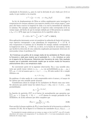 La mec´anica cu´antica primitiva
calculando la frecuencia νm para la cual la derivada de ρ(ν) dada por (I.11) se
anula, lo que conduce a la ecuaci´on
e−x
+ 1
3 x − 1 = 0, x = hνm/kBT. (I.23)
La ley de desplazamiento de Wien se utiliza ampliamente para investigar la
temperatura de cuerpos calientes (con espectro similar al de cuerpo negro),5 pues
para ello basta conocer la longitud de onda a la cual la intensidad de radiaci´on
es m´axima. Por ejemplo, aceptando que el espectro solar corresponda al de un
cuerpo negro, del hecho de que la energ´ıa radiada por el Sol presenta un m´aximo
a λm 5 × 103˚A sigue que la temperatura de la superﬁcie solar es
T = 2.9 × 10−3
×
1
5
× 10−3
× 1010
≈ 5800 K.
Otra aplicaci´on interesante ocurre al considerar la radiaci´on de fondo del universo,
cuyo espectro corresponde a una planckiana de temperatura T = 2.7 K. A
esta temperatura el m´aximo de la densidad de energ´ıa radiada corresponde a
la longitud de onda λm = 0.107 cm, es decir, en la banda de microondas, hecho
que facilit´o la detecci´on de esta radiaci´on empleando precisamente detectores de
microondas (v´ease el problema I.5).
I.4 Construya una gr´aﬁca de la energ´ıa media de los osciladores de Planck versus
la frecuencia y ´usela para mostrar que el postulado En = n ω introduce un corte
en el espacio de las frecuencias. Determine esta frecuencia de corte. Este resultado
muestra que el postulado mencionado impide que se exciten modos de frecuencia
arbitrariamente alta a una temperatura dada.
Es conveniente partir de la siguiente observaci´on. Sea x una variable alea-
toria que puede tomar valores x1, x2, . . . , xn con probabilidades p1, p2, . . . , pn y
n
i=1 pi = 1, de tal manera que x1 < x2 < . . . < xn. El valor medio ¯x de x cumple
entonces con
x1 < ¯x < xn. (I.24)
En palabras: el valor medio de x est´a comprendido entre el menor y el mayor de
los valores que esta variable puede alcanzar.
Consideremos ahora la energ´ıa de los osciladores de Planck como una varia-
ble aleatoria que puede tomar los valores En(ω) = n ω, con n = 1, 2, 3, . . ., con
probabilidades
pn =
1
Z
e−En/kBT
. (I.25)
La funci´on de partici´on Z(T) es el factor de normalizaci´on que garantiza que
∞
n=1 pn = 1. Como E1 < E2 < . . ., si ¯E denota la energ´ıa promedio de los
osciladores, de (I.24) sabemos que debe cumplirse que
¯E(ω) =
ω
e ω/kBT − 1
> E1. (I.26)
Para escribir la forma expl´ıcita de ¯E(ω) como funci´on de la frecuencia se utiliz´o la
ecuaci´on (T1.35). En la ﬁgura I.1 se ilustran las cantidades E1(ω), E2(ω), . . ., y
5
La densidad de energ´ıa radiada por un cuerpo no negro es (4σ/c)a(T)T4
, con a(T) el poder
absorbente del cuerpo a la temperatura T. La relaci´on a(T) = 1 se toma normalmente como la
deﬁnici´on de cuerpo negro.
5
 