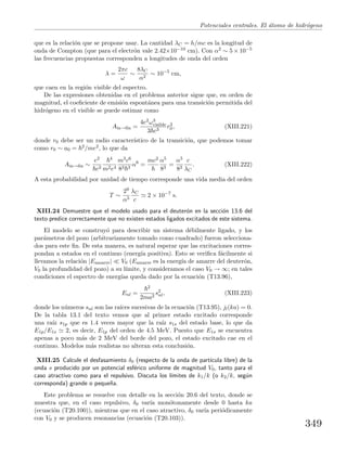 Potenciales centrales. El ´atomo de hidr´ogeno
que es la relaci´on que se propone usar. La cantidad λC = h/mc es la longitud de
onda de Compton (que para el electr´on vale 2.42×10−10 cm). Con α2 ∼ 5 × 10−5
las frecuencias propuestas corresponden a longitudes de onda del orden
λ =
2πc
ω
∼
8λC
α2
∼ 10−5
cm,
que caen en la regi´on visible del espectro.
De las expresiones obtenidas en el problema anterior sigue que, en orden de
magnitud, el coeﬁciente de emisi´on espont´anea para una transici´on permitida del
hidr´ogeno en el visible se puede estimar como
Ain→ﬁn =
4e2ω3
visible
3 c3
r2
0, (XIII.221)
donde r0 debe ser un radio caracter´ıstico de la transici´on, que podemos tomar
como r0 ∼ a0 = 2/me2, lo que da
Ain→ﬁn ∼
e2
c3
4
m2e4
m3c6
83 3
α6
=
mc2 α5
83
=
α5
83
c
λC
. (XIII.222)
A esta probabilidad por unidad de tiempo corresponde una vida media del orden
T ∼
29
α5
λC
c
2 × 10−7
s.
XIII.24 Demuestre que el modelo usado para el deuter´on en la secci´on 13.6 del
texto predice correctamente que no existen estados ligados excitados de este sistema.
El modelo se construy´o para describir un sistema d´ebilmente ligado, y los
par´ametros del pozo (arbitrariamente tomado como cuadrado) fueron selecciona-
dos para este ﬁn. De esta manera, es natural esperar que las excitaciones corres-
pondan a estados en el continuo (energ´ıa positiva). Esto se veriﬁca f´acilmente si
llevamos la relaci´on |Eamarre| V0 (Eamarre es la energ´ıa de amarre del deuter´on,
V0 la profundidad del pozo) a su l´ımite, y consideramos el caso V0 → ∞; en tales
condiciones el espectro de energ´ıas queda dado por la ecuaci´on (T13.96),
Enl =
2
2ma2
s2
nl, (XIII.223)
donde los n´umeros snl son las ra´ıces sucesivas de la ecuaci´on (T13.95), jl(ka) = 0.
De la tabla 13.1 del texto vemos que al primer estado excitado corresponde
una ra´ız s1p que es 1.4 veces mayor que la ra´ız s1s del estado base, lo que da
E1p/E1s 2, es decir, E1p del orden de 4.5 MeV. Puesto que E1s se encuentra
apenas a poco m´as de 2 MeV del borde del pozo, el estado excitado cae en el
continuo. Modelos m´as realistas no alteran esta conclusi´on.
XIII.25 Calcule el desfasamiento δ0 (respecto de la onda de part´ıcula libre) de la
onda s producido por un potencial esf´erico uniforme de magnitud V0, tanto para el
caso atractivo como para el repulsivo. Discuta los l´ımites de k1/k (o k2/k, seg´un
corresponda) grande o peque˜na.
Este problema se resuelve con detalle en la secci´on 20.6 del texto, donde se
muestra que, en el caso repulsivo, δ0 var´ıa mon´otonamente desde 0 hasta ka
(ecuaci´on (T20.100)), mientras que en el caso atractivo, δ0 var´ıa peri´odicamente
con V0 y se producen resonancias (ecuaci´on (T20.103)).
349
 
