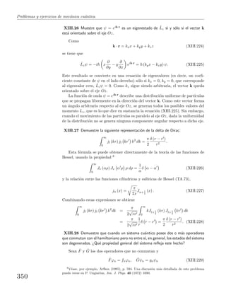 Problemas y ejercicios de mec´anica cu´antica
XIII.26 Muestre que ψ = eik·r es un eigenestado de ˆLz si y s´olo si el vector k
est´a orientado sobre el eje Oz.
Como
k · r = kxx + kyy + kzz (XIII.224)
se tiene que
ˆLzψ = −i x
∂
∂y
− y
∂
∂x
eik·r
= (kyx − kxy) ψ. (XIII.225)
Este resultado se convierte en una ecuaci´on de eigenvalores (es decir, un coeﬁ-
ciente constante de ψ en el lado derecho) s´olo si kx = 0, ky = 0, que corresponde
al eigenvalor cero, ˆLzψ = 0. Como kz sigue siendo arbitraria, el vector k queda
orientado sobre el eje Oz.
La funci´on de onda ψ = eik·r describe una distribuci´on uniforme de part´ıculas
que se propagan libremente en la direcci´on del vector k. Como este vector forma
un ´angulo arbitrario respecto al eje Oz, se generan todos los posibles valores del
momento Lz, que es lo que dice en sustancia la ecuaci´on (XIII.225). Sin embargo,
cuando el movimiento de las part´ıculas es paralelo al eje Oz, dada la uniformidad
de la distribuci´on no se genera ninguna componente angular respecto a dicho eje.
XIII.27 Demuestre la siguiente representaci´on de la delta de Dirac:
∞
0
jl (kr) jl kr k2
dk =
π
2
δ (r − r )
r2
.
Esta f´ormula se puede obtener directamente de la teor´ıa de las funciones de
Bessel, usando la propiedad 8
∞
0
Jν (αρ) Jν α ρ ρ dρ =
1
α
δ α − α (XIII.226)
y la relaci´on entre las funciones cil´ındricas y esf´ericas de Bessel (TA.73),
jn (x) =
π
2x
Jn+ 1
2
(x) . (XIII.227)
Combinando estas expresiones se obtiene
∞
0
jl (kr) jl kr k2
dk =
π
2
√
rr
∞
0
kJl+ 1
2
(kr) Jl+ 1
2
kr dk
=
π
2
√
rr
1
r
δ r − r =
π
2
δ (r − r )
r2
. (XIII.228)
XIII.28 Demuestre que cuando un sistema cu´antico posee dos o m´as operadores
que conmutan con el hamiltoniano pero no entre s´ı, en general, los estados del sistema
son degenerados. ¿Qu´e propiedad general del sistema reﬂeja este hecho?
Sean ˆF y ˆG los dos operadores que no conmutan y
ˆFϕn = fnϕn, ˆGψn = gnψn (XIII.229)
8
V´ease, por ejemplo, Arfken (1985), p. 594. Una discusi´on m´as detallada de este problema
puede verse en P. Unginˇcius, Am. J. Phys. 40 (1972) 1690.
350
 