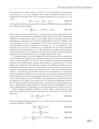 Potenciales centrales. El ´atomo de hidr´ogeno
sus ecuaciones de valores propios. Como ˆF y ˆG no conmutan se tendr´a que,
en general, ϕn = ψn. Sin embargo, como ambos operadores conmutan con el
hamiltoniano, ´este debe tener como funciones propias tanto a ϕn como a ψn, por
lo que
ˆHϕn = Enϕn, ˆHψn = Enψn. (XIII.230)
La forma de cumplir con la pareja de ecuaciones (XIII.230) de manera simult´anea
es escribiendo, por ejemplo,
ψn =
i
cni ϕni , con ˆHϕni = Enϕni , (XIII.231)
donde cada una de las funciones ϕni corresponde al mismo eigenvalor En de
ˆH, pero puede corresponder a diferentes valores propios de ˆF. Que el desarrollo
(XIII.231) se pueda hacer sigue de este hecho, pues las funciones propias del
hamiltoniano conforman una base del correspondiente espacio de Hilbert, que
est´a contenido en el de los operadores ˆF y ˆG, puesto que ´estos conmutan con
el hamiltoniano. Como en general las funciones ϕn y ψn son diferentes, debe
esperarse que m´as de un coeﬁciente cni sea diferente de cero. Este desarrollo
signiﬁca que las eigenfunciones ϕni de ˆH requieren de un ´ındice adicional i para
su caracterizaci´on, y que la energ´ıa no depende de este ´ındice. En otras palabras,
en general, los estados propios de ˆH son degenerados en este caso.
Un ejemplo simple y a la vez ilustrativo de una situaci´on como la analizada lo
ofrece el momento angular de un problema central. Por tratarse de una variable
que se conserva (pues ˙L = r × F = 0), cada una de sus componentes cartesianas
conmuta con el hamiltoniano, aunque ellas mismas no conmutan entre s´ı. Si s´olo
hubiera una componente del momento angular, que pudi´eramos denotar como ˆl,
los estados propios del sistema se caracterizar´ıan por los n´umeros cu´anticos n de
energ´ıa y l de momento angular, para dar la base |nl . Pero la existencia del ope-
rador ˆLx, por ejemplo, que tambi´en conmuta con el hamiltoniano y corresponde
al mismo momento angular l, por no conmutar con las otras proyecciones de mo-
mento angular tiene sus funciones propias espec´ıﬁcas, de la forma m clmY m
l (Ω)
(v´ease como ejemplo el ejercicio XII.46), lo que demanda la existencia del n´ume-
ro cu´antico m y da lugar a los estados |nlm . El sistema es degenerado respecto
de este n´umero cu´antico, precisamente por la simetr´ıa central del problema, que
hace al hamiltoniano independiente de cualquier direcci´on privilegiada y, por lo
tanto, independiente de la direcci´on en que arbitrariamente se oriente al eje Oz.
Como ejemplo espec´ıﬁco consid´erese al rotor r´ıgido, cuya funci´on de onda
general la escribimos en la forma (como sigue de la discusi´on en la secci´on 13.2
del texto)
ψ(t) =
l,m
clmY m
l e−iElt/
. (XIII.232)
El valor esperado del hamiltoniano, de ˆLz y de ˆL± en este estado es (usamos las
ecuaciones (XII.75)–(XII.76))
ˆH =
l,m
El |clm|2
, (XIII.233)
ˆLz =
l,m
m |clm|2
, (XIII.234)
ˆL± = −
l,m
(l ± m − 1)(l m)c∗
lm±1clm. (XIII.235)
351
 