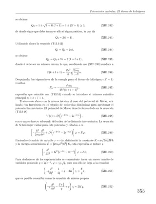 Potenciales centrales. El ´atomo de hidr´ogeno
se obtiene
Q0 = 1 ± 1 + 4l (l + 1) = 1 ± (2l + 1) ≥ 0, (XIII.242)
de donde sigue que debe tomarse s´olo el signo positivo, lo que da
Q0 = 2 (l + 1) . (XIII.243)
Utilizando ahora la ecuaci´on (T13.142)
Qi = Q0 + 2ni, (XIII.244)
se obtiene
Qk = Q0 + 2k = 2 (k + l + 1) , (XIII.245)
donde k debe ser un n´umero entero, lo que, combinado con (XIII.240) conduce a
2 (k + l + 1) =
Ze2 2m0
−E
u. (XIII.246)
Despejando, los eigenvalores de la energ´ıa para el ´atomo de hidr´ogeno (Z = 1)
resultan
Ekl = −
e4m0
2 2 (k + l + 1)2 , (XIII.247)
expresi´on que coincide con (T13.51) cuando se introduce el n´umero cu´antico
principal n = k + l + 1.
Trataremos ahora con la misma t´ecnica el caso del potencial de Morse, uti-
lizado con frecuencia en el estudio de mol´eculas diat´omicas para aproximar el
potencial interat´omico. El potencial de Morse tiene la forma dada en la ecuaci´on
(T13.148)
V (r) = D e−2r/a
− 2e−r/a
, (XIII.248)
con a un par´ametro adecuado del orden de la distancia interat´omica. La ecuaci´on
de Schr¨odinger radial para este potencial y estados s es
−
2
2m0
d2
dr2
+ D e−2r/a
− 2e−r/a
ϕ = Eϕ. (XIII.249)
Haciendo el cambio de variable x = r/a, deﬁniendo la constante K =a
√
2m0D/
y la energ´ıa adimensional E = 2m0a2/ 2 E, esta expresi´on se reduce a
−
d2
dx2
+ K2
e−2x
− 2e−x
ϕ = Eϕ. (XIII.250)
Para deshacerse de los exponenciales es conveniente hacer un nuevo cambio de
variables poniendo q = Ke−x, ϕ = χ/
√
q, pues con ello se llega a la ecuaci´on
−q
d2
dq2
−
1
4q
+ q − 2K χ =
E
q
χ, (XIII.251)
que es posible reescribir como la ecuaci´on de valores propios
−q
d2
dq2
−
E+1
4
q
+ q χ = 2Kχ. (XIII.252)
353
 
