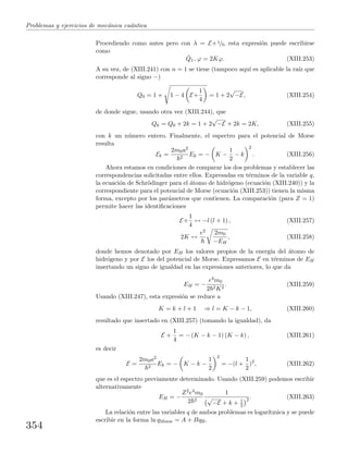 Problemas y ejercicios de mec´anica cu´antica
Procediendo como antes pero con λ = E+1/4, esta expresi´on puede escribirse
como
ˆQ1−ϕ = 2Kϕ. (XIII.253)
A su vez, de (XIII.241) con n = 1 se tiene (tampoco aqu´ı es aplicable la ra´ız que
corresponde al signo −)
Q0 = 1 + 1 − 4 E+
1
4
= 1 + 2
√
−E, (XIII.254)
de donde sigue, usando otra vez (XIII.244), que
Qk = Q0 + 2k = 1 + 2
√
−E + 2k = 2K, (XIII.255)
con k un n´umero entero. Finalmente, el espectro para el potencial de Morse
resulta
Ek =
2m0a2
2
Ek = − K −
1
2
− k
2
. (XIII.256)
Ahora estamos en condiciones de comparar los dos problemas y establecer las
correspondencias solicitadas entre ellos. Expresadas en t´erminos de la variable q,
la ecuaci´on de Schr¨odinger para el ´atomo de hidr´ogeno (ecuaci´on (XIII.240)) y la
correspondiente para el potencial de Morse (ecuaci´on (XIII.253)) tienen la misma
forma, excepto por los par´ametros que contienen. La comparaci´on (para Z = 1)
permite hacer las identiﬁcaciones
E+
1
4
↔ −l (l + 1) , (XIII.257)
2K ↔
e2 2m0
−EH
, (XIII.258)
donde hemos denotado por EH los valores propios de la energ´ıa del ´atomo de
hidr´ogeno y por E los del potencial de Morse. Expresamos E en t´erminos de EH
insertando un signo de igualdad en las expresiones anteriores, lo que da
EH = −
e4m0
2 2K2
. (XIII.259)
Usando (XIII.247), esta expresi´on se reduce a
K = k + l + 1 ⇒ l = K − k − 1, (XIII.260)
resultado que insertado en (XIII.257) (tomando la igualdad), da
E +
1
4
= − (K − k − 1) (K − k) , (XIII.261)
es decir
E =
2m0a2
2
Ek = − K − k −
1
2
2
= −(l +
1
2
)2
, (XIII.262)
que es el espectro previamente determinado. Usando (XIII.259) podemos escribir
alternativamente
EH = −
Z2e4m0
2 2
1
√
−E + k + 1
2
2 . (XIII.263)
La relaci´on entre las variables q de ambos problemas es logar´ıtmica y se puede
escribir en la forma ln qMorse = A + BqH.
354
 