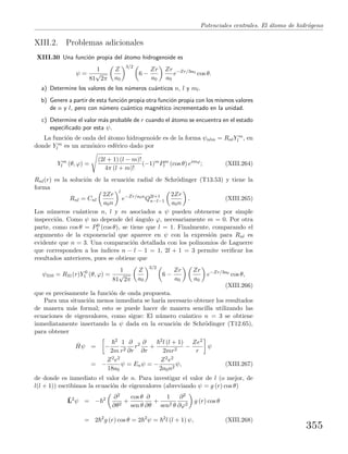 Potenciales centrales. El ´atomo de hidr´ogeno
XIII.2. Problemas adicionales
XIII.30 Una funci´on propia del ´atomo hidrogenoide es
ψ =
1
81
√
2π
Z
a0
3/2
6 −
Zr
a0
Zr
a0
e−Zr/3a0
cos θ.
a) Determine los valores de los n´umeros cu´anticos n, l y ml.
b) Genere a partir de esta funci´on propia otra funci´on propia con los mismos valores
de n y l, pero con n´umero cu´antico magn´etico incrementado en la unidad.
c) Determine el valor m´as probable de r cuando el ´atomo se encuentra en el estado
especiﬁcado por esta ψ.
La funci´on de onda del ´atomo hidrogenoide es de la forma ψnlm = RnlY m
l , en
donde Y m
l es un arm´onico esf´erico dado por
Y m
l (θ, ϕ) =
(2l + 1) (l − m)!
4π (l + m)!
(−1)m
Pm
l (cos θ) eimϕ
; (XIII.264)
Rnl(r) es la soluci´on de la ecuaci´on radial de Schr¨odinger (T13.53) y tiene la
forma
Rnl = Cnl
2Zr
a0n
l
e−Zr/a0n
Q2l+1
n−l−1
2Zr
a0n
. (XIII.265)
Los n´umeros cu´anticos n, l y m asociados a ψ pueden obtenerse por simple
inspecci´on. Como ψ no depende del ´angulo ϕ, necesariamente m = 0. Por otra
parte, como cos θ = P0
1 (cos θ), se tiene que l = 1. Finalmente, comparando el
argumento de la exponencial que aparece en ψ con la expresi´on para Rnl es
evidente que n = 3. Una comparaci´on detallada con los polinomios de Laguerre
que corresponden a los ´ındices n − l − 1 = 1, 2l + 1 = 3 permite veriﬁcar los
resultados anteriores, pues se obtiene que
ψ310 = R31(r)Y 0
1 (θ, ϕ) =
1
81
√
2π
Z
a0
3/2
6 −
Zr
a0
Zr
a0
e−Zr/3a0
cos θ,
(XIII.266)
que es precisamente la funci´on de onda propuesta.
Para una situaci´on menos inmediata se har´ıa necesario obtener los resultados
de manera m´as formal; esto se puede hacer de manera sencilla utilizando las
ecuaciones de eigenvalores, como sigue: El n´umero cu´antico n = 3 se obtiene
inmediatamente insertando la ψ dada en la ecuaci´on de Schr¨odinger (T12.65),
para obtener
ˆHψ = −
2
2m
1
r2
∂
∂r
r2 ∂
∂r
+
2l (l + 1)
2mr2
−
Ze2
r
ψ
= −
Z2e2
18a0
ψ = Enψ = −
Z2e2
2a0n2
ψ, (XIII.267)
de donde es inmediato el valor de n. Para investigar el valor de l (o mejor, de
l(l + 1)) escribimos la ecuaci´on de eigenvalores (abreviando ψ = g (r) cos θ)
ˆL2
ψ = − 2 ∂2
∂θ2
+
cos θ
sen θ
∂
∂θ
+
1
sen2 θ
∂2
∂ϕ2
g (r) cos θ
= 2 2
g (r) cos θ = 2 2
ψ = 2
l (l + 1) ψ, (XIII.268)
355
 