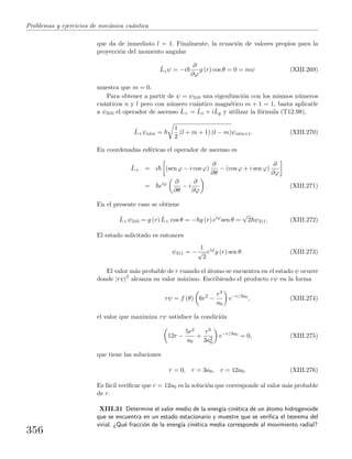 Problemas y ejercicios de mec´anica cu´antica
que da de inmediato l = 1. Finalmente, la ecuaci´on de valores propios para la
proyecci´on del momento angular
ˆLzψ = −i
∂
∂ϕ
g (r) cos θ = 0 = mψ (XIII.269)
muestra que m = 0.
Para obtener a partir de ψ = ψ310 una eigenfunci´on con los mismos n´umeros
cu´anticos n y l pero con n´umero cu´antico magn´etico m + 1 = 1, basta aplicarle
a ψ310 el operador de ascenso ˆL+ = ˆLx + iˆLy y utilizar la f´ormula (T12.98),
ˆL+ψnlm =
1
2
(l + m + 1) (l − m)ψnlm+1. (XIII.270)
En coordenadas esf´ericas el operador de ascenso es
ˆL+ = i (sen ϕ − i cos ϕ)
∂
∂θ
− (cos ϕ + i sen ϕ)
∂
∂ϕ
= eiϕ ∂
∂θ
− i
∂
∂ϕ
. (XIII.271)
En el presente caso se obtiene
ˆL+ψ310 = g (r) ˆL+ cos θ = − g (r) eiϕ
sen θ =
√
2 ψ311. (XIII.272)
El estado solicitado es entonces
ψ311 = −
1
√
2
eiϕ
g (r) sen θ. (XIII.273)
El valor m´as probable de r cuando el ´atomo se encuentra en el estado ψ ocurre
donde |rψ|2
alcanza su valor m´aximo. Escribiendo el producto rψ en la forma
rψ = f (θ) 6r2
−
r3
a0
e−r/3a0
, (XIII.274)
el valor que maximiza rψ satisface la condici´on
12r −
5r2
a0
+
r3
3a2
0
e−r/3a0
= 0, (XIII.275)
que tiene las soluciones
r = 0, r = 3a0, r = 12a0. (XIII.276)
Es f´acil veriﬁcar que r = 12a0 es la soluci´on que corresponde al valor m´as probable
de r.
XIII.31 Determine el valor medio de la energ´ıa cin´etica de un ´atomo hidrogenoide
que se encuentra en un estado estacionario y muestre que se veriﬁca el teorema del
virial. ¿Qu´e fracci´on de la energ´ıa cin´etica media corresponde al movimiento radial?
356
 