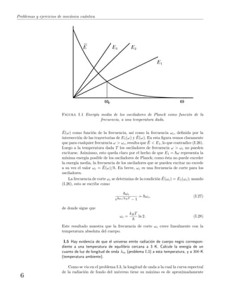 Problemas y ejercicios de mec´anica cu´antica
E3 E2
E1
c
E
Figura I.1 Energ´ıa media de los osciladores de Planck como funci´on de la
frecuencia, a una temperatura dada.
¯E(ω) como funci´on de la frecuencia, as´ı como la frecuencia ωc, deﬁnida por la
intersecci´on de las trayectorias de E1(ω) y ¯E(ω). En esta ﬁgura vemos claramente
que para cualquier frecuencia ω > ωc, resulta que ¯E < E1, lo que contradice (I.26).
Luego a la temperatura dada T los osciladores de frecuencia ω > ωc no pueden
excitarse. Asimismo, esto queda claro por el hecho de que E1 = ω representa la
m´ınima energ´ıa posible de los osciladores de Planck; como ´esta no puede exceder
la energ´ıa media, la frecuencia de los osciladores que se pueden excitar no excede
a su vez el valor ωc = ¯E(ω)/ . En breve, ωc es una frecuencia de corte para los
osciladores.
La frecuencia de corte ωc se determina de la condici´on ¯E(ωc) = E1(ωc); usando
(I.26), esto se escribe como
ωc
e ωc/kBT − 1
= ωc, (I.27)
de donde sigue que
ωc =
kBT
ln 2. (I.28)
Este resultado muestra que la frecuencia de corte ωc crece linealmente con la
temperatura absoluta del cuerpo.
I.5 Hay evidencia de que el universo emite radiaci´on de cuerpo negro correspon-
diente a una temperatura de equilibrio cercana a 3 K. Calcule la energ´ıa de un
cuanto de luz de longitud de onda λm (problema I.3) a esta temperatura, y a 300 K
(temperatura ambiente).
Como se vio en el problema I.3, la longitud de onda a la cual la curva espectral
de la radiaci´on de fondo del universo tiene su m´aximo es de aproximadamente
6
 