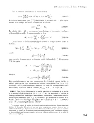 Potenciales centrales. El ´atomo de hidr´ogeno
Para el potencial coulombiano se puede escribir
K ≡
ˆp2
2m
= E − V (r) = En + Ze2 1
r
. (XIII.277)
Utilizando la expresi´on para r−1 obtenida en el problema XIII.13 y los eigen-
valores de la energ´ıa del ´atomo hidrogenoide, se obtiene
K ≡
Z2e2
2a0n2
= −En. (XIII.278)
La relaci´on K = −En es precisamente la predicha por el teorema del virial para
el ´atomo hidrogenoide. De manera similar se tiene
V = −Ze2 1
r
= −
Z2e2
a0n2
= −2 K . (XIII.279)
Usamos ahora la ecuaci´on (T12.62) para escribir la energ´ıa cin´etica media en
la forma
K =
ˆp2
r
2m
+
ˆL2
2mr2
= K radial +
2l (l + 1)
2m
1
r2
, (XIII.280)
donde
ˆp2
r = −
2
r2
∂
∂r
r2 ∂
∂r
(XIII.281)
es el operador de momento en la direcci´on radial. Utilizando r−2 del problema
XIII.13, queda
K = K radial +
Z2e2
a0n2
l (l + 1)
n (2l + 1)
= K radial +
2l (l + 1)
n (2l + 1)
K , (XIII.282)
es decir,
K radial = K 1 −
2l (l + 1)
n (2l + 1)
. (XIII.283)
Este resultado muestra que para los estados s (l = 0) toda la energ´ıa cin´etica es
radial, mientras que para las ´orbitas de m´ınima excentricidad (con l = n − 1),
la energ´ıa cin´etica est´a b´asicamente asociada a la rotaci´on, particularmente para
estados muy excitados, pues en tal caso K radial = K / (2n − 1) K .
XIII.32 Bajo ciertas circunstancias es posible aproximar la interacci´on de un prot´on
y un neutr´on con el potencial V (r) = −V0e−r/a, V0 > 0. Encuentre la funci´on de
onda que este modelo predice para el estado base del deuter´on y determine la relaci´on
entre la profundidad del pozo V0 y el par´ametro a que caracteriza el alcance de la
fuerza. Observaci´on: la energ´ıa de ligadura del deuter´on es de E = −2.23MeV y
existe s´olo un estado ligado de este sistema.9
9
La baj´ısima energ´ıa de amarre del deuter´on jug´o un papel importante durante las etapas
iniciales de formaci´on del universo. Las muy altas temperaturas reinantes hicieron que los
n´ucleos de deuter´on que llegaban a formarse se ﬁsionaran rapidamente, por lo que no pudieron
sintetizarse los n´ucleos de He a partir de los protones y neutrones libres (s´ıntesis que pasa por
el deuter´on) hasta que la temperatura del universo se redujo lo suﬁciente, cerca de un mill´on de
a˜nos desde el big bang.
357
 