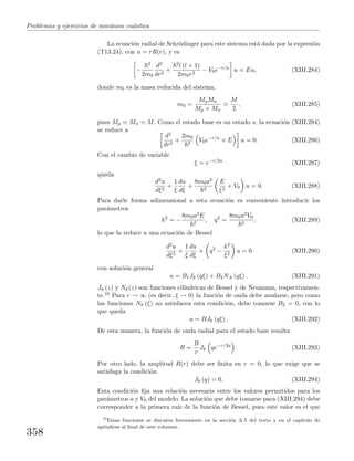 Problemas y ejercicios de mec´anica cu´antica
La ecuaci´on radial de Schr¨odinger para este sistema est´a dada por la expresi´on
(T13.24), con u = rR(r), y es
−
2
2m0
d2
dr2
+
2l (l + 1)
2m0r2
− V0e−r/a
u = Eu, (XIII.284)
donde m0 es la masa reducida del sistema,
m0 =
MpMn
Mp + Mn
M
2
, (XIII.285)
pues Mp Mn M. Como el estado base es un estado s, la ecuaci´on (XIII.284)
se reduce a
d2
dr2
+
2m0
2
V0e−r/a
+ E u = 0. (XIII.286)
Con el cambio de variable
ξ = e−r/2a
(XIII.287)
queda
d2u
dξ2
+
1
ξ
du
dξ
+
8m0a2
2
E
ξ2
+ V0 u = 0. (XIII.288)
Para darle forma adimensional a esta ecuaci´on es conveniente introducir los
par´ametros
k2
= −
8m0a2E
2
, q2
=
8m0a2V0
2
, (XIII.289)
lo que la reduce a una ecuaci´on de Bessel
d2u
dξ2
+
1
ξ
du
dξ
+ q2
−
k2
ξ2
u = 0 (XIII.290)
con soluci´on general
u = B1Jk (qξ) + B2N.k (qξ) . (XIII.291)
Jk (z) y Nk(z) son funciones cil´ındricas de Bessel y de Neumann, respectivamen-
te.10 Para r → ∞ (es decir, ξ → 0) la funci´on de onda debe anularse, pero como
las funciones Nk (ξ) no satisfacen esta condici´on, debe tomarse B2 = 0, con lo
que queda
u = BJk (qξ) . (XIII.292)
De esta manera, la funci´on de onda radial para el estado base resulta
R =
B
r
Jk qe−r/2a
. (XIII.293)
Por otro lado, la amplitud R(r) debe ser ﬁnita en r = 0, lo que exige que se
satisfaga la condici´on
Jk (q) = 0. (XIII.294)
Esta condici´on ﬁja una relaci´on necesaria entre los valores permitidos para los
par´ametros a y V0 del modelo. La soluci´on que debe tomarse para (XIII.294) debe
corresponder a la primera ra´ız de la funci´on de Bessel, pues este valor es el que
10
Estas funciones se discuten brevemente en la secci´on A.5 del texto y en el cap´ıtulo de
ap´endices al ﬁnal de este volumen.
358
 