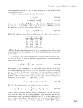 Potenciales centrales. El ´atomo de hidr´ogeno
corresponde al m´ınimo de V0 y, por lo tanto, a un potencial que pueda permitir
un estado ligado ´unico.
Usando los valores num´ericos de m0 y E se obtiene
k = 0.458a, (XIII.295)
V0 = 10.63
q2
a2
= 2.23
q2
k2
, (XIII.296)
donde a est´a en fm y V0 en MeV. Para un valor dado de a, (XIII.295) determina
k; sustituyendo en (XIII.294) se obtiene q y, ﬁnalmente, de (XIII.296) sigue V0.
De (XIII.296) se obtiene que la relaci´on buscada es
V0a2
= 10.63q2
MeV-fm2
. (XIII.297)
En la tabla adjunta se listan algunos posibles juegos de valores de los par´ametros.
k a q V0
0.2 0.436 2.707 409
0.4 0.873 2.999 125
1.0 2.180 3.832 32.7
1.2 2.62 4.099 26.1
1.4 3.05 4.363 21.7
XIII.33 Estudie los estados estacionarios de un oscilador isotr´opico bidimensional
empleando tanto coordenadas polares como el m´etodo de los operadores de creaci´on
y aniquilaci´on.
Es pertinente hacer algunas observaciones iniciales. En la subsecci´on 13.9.5
del texto se estudia el oscilador arm´onico N-dimensional y se concluye que el
espectro de la energ´ıa es
En = 2k + l +
1
2
N ω, k = 0, 1, 2, . . . (XIII.298)
El t´ermino 1/2N ω corresponde a la energ´ıa del punto cero de N oscilado-
res unidimensionales, por lo que n = 2k + l determina el nivel de excitaci´on,
con n = 0, 1, 2, . . . Es interesante notar que en la correspondiente ecuaci´on de
Schr¨odinger el t´ermino que debe agregarse al potencial de la ecuaci´on radial del
problema reducido unidimensional para obtener el potencial efectivo (el potencial
centr´ıfugo), es de la forma Vcentr = 2/2mr2 λN , con
λN =
1
4
(N − 1)(N − 3) + l(l + N − 2). (XIII.299)
Para N = 1, 2, 3 dimensiones, este par´ametro toma los valores
λ1 = (l − 1)l, λ2 = (l −
1
2
)(l +
1
2
), λ3 = l(l + 1); (XIII.300)
λ2 y λ3 pueden obtenerse del valor anterior agregando la cantidad 1/2 al valor
de l. Con esta regla, de la f´ormula (XIII.108) para la energ´ıa del oscilador
tridimensional sigue precisamente (XIII.298) para N = 2. La validez de esta
observaci´on es reforzada por los resultados del problema ilustrativo 13.4 del
texto, donde se demuestra que el t´ermino centr´ıfugo es 2/2mr2 l(l + 1) para
359
 