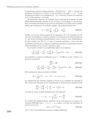 Problemas y ejercicios de mec´anica cu´antica
los problemas centrales tridimensionales, y 2/2mr2 (k − 1/2)(k + 1/2) para los
problemas isotr´opicos en el plano, lo que reconduce a la regla l ←→ k − 1/2 que
transforma el entero l en el semientero k − 1/2, o viceversa, al hacer la transici´on
de 3 a 2 dimensiones, o viceversa.
Es importante observar, sin embargo, que la unicidad de la funci´on de onda
bidimensional demanda s´olo que |k| sea un entero, sin restringir k a ser positiva.
Esto es resultado del hecho de que para un movimiento en el plano s´olo es posible
deﬁnir una componente de momento angular, que podemos tomar como
ˆLz = i x
∂
∂y
− y
∂
∂x
= −i
∂
∂ϕ
, (XIII.301)
debido a lo cual los valores propios de los operadores ˆL2 y ˆL2
z coinciden en este
caso. En otras palabras, el n´umero cu´antico k corresponde a los valores propios de
ˆLz, que hemos denotado sistem´aticamente como m para el caso tridimensional.
Es f´acil veriﬁcar que ˆH, ˆLz = 0 para el presente problema, y como estos dos
operadores constituyen un conjunto completo de operadores conmutativos, la base
est´a constituida por los vectores comunes a ellos.
La ecuaci´on a resolver en coordenadas polares en el plano es
−
2
2m0
∂2
∂r2
+
1
r
∂
∂r
+
1
r2
∂2
∂ϕ2
ψ +
1
2
m0ω2
r2
ψ = Eψ. (XIII.302)
Las variables se separan escribiendo ψ(r, ϕ) = F(r)Φ(ϕ), lo que conduce a la
pareja de ecuaciones
∂2Φ
∂ϕ2
= AΦ, (XIII.303)
−
2
2m0
∂2
∂r2
+
1
r
∂
∂r
+
A
r2
F +
1
2
m0ω2
r2
F = EF. (XIII.304)
De la primera de estas ecuaciones se obtiene
Φ =
1
√
2π
eimϕ
, A = −m2
, m = 0, ±1, ±2, . . . (XIII.305)
La cuantizaci´on del momento angular se deriva de la condici´on de unicidad de
Φ(ϕ) dentro del intervalo (0, 2π). Sustituyendo se obtiene para la funci´on radial
∂2F
∂ξ2
+
1
ξ
∂F
∂ξ
+ −
m2
ξ2
+ E − ξ2
F = 0, (XIII.306)
en donde la nueva variable adimensional ξ est´a dada por
r = βξ, β =
m0ω
, E =
2E
ω
. (XIII.307)
Un an´alisis del comportamiento asint´otico de las soluciones de la ecuaci´on di-
ferencial (XIII.306) para r → 0 y r → ∞ conduce a escribir las soluciones de
inter´es en la forma
F(r) = rl
e−ξ2/2
u(ξ), (XIII.308)
con l = |m|; el procedimiento arroja la ecuaci´on diferencial
360
 