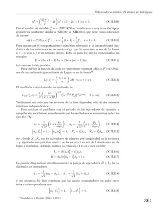 Potenciales centrales. El ´atomo de hidr´ogeno
u +
2l + 1
ξ
− 2ξ u + (E − 2(l + 1)) u = 0. (XIII.309)
Con el cambio de variable ξ2 = x (XIII.309) se transforma en una ecuaci´on hiper-
geom´etrica conﬂuente similar a (XIII.90) o (XIII.104), que tiene como soluciones
de inter´es
u(ξ) = CM(a, c; ξ2
), a =
1
2
(l + 1) −
1
4
E, c = l + 1. (XIII.310)
Para garantizar el comportamiento asint´otico adecuado y la integrabilidad cua-
dr´atica de las soluciones es necesario exigir que la constante a sea de la forma
a = −n, con n ≥ 0 un n´umero entero. Esto da para los niveles estacionarios las
energ´ıas
E = (2n + l + 1) ω = (2n + |m| + 1) ω, (XIII.311)
tal como se hab´ıa previsto.
Para escribir la funci´on de onda es conveniente expresar M(a, c; ξ2) en t´ermi-
nos de un polinomio generalizado de Laguerre en la forma11
Lα
n(x) =
n + α
n
M(−n, α + 1; x). (XIII.312)
El resultado, correctamente normalizado, es
ψnm(ξ, ϕ) =
1
β
n!
π(n + l)!
1/2
ξl
e−ξ2/2
Ll
n(ξ2
)eimϕ
, l = |m| . (XIII.313)
Veriﬁcamos con esto que los vectores de la base dependen s´olo de dos n´umeros
cu´anticos independientes.
Para analizar el problema con el m´etodo de los operadores de creaci´on y
aniquilaci´on, escribimos, considerando que los osciladores se encuentran sobre los
ejes Ox, Oy,
ˆax =
1
√
2β
ˆx + i
ˆpx
m0ω
, ˆay =
1
√
2β
ˆy + i
ˆpy
m0ω
, (XIII.314)
ˆax, ˆa†
x = 1, ˆay, ˆa†
y = 1, ˆNx = ˆa†
xˆax, ˆNy = ˆa†
yˆay, (XIII.315)
etc., donde ˆNx, ˆNy son los operadores de n´umero; por simplicidad en la escritura
—y siguiendo una pr´actica usual— se ha escrito 1 en vez de I donde esto no da
lugar a confusi´on. Adem´as, usamos la ecuaci´on (T11.51) para escribir
ˆLz = i (ˆaxˆa†
y − ˆa†
xˆay), (XIII.316)
ˆH = ω(ˆa†
xˆax + ˆa†
yˆay + 1). (XIII.317)
Es posible diagonalizar simult´aneamente la pareja de operadores ˆH y ˆLz intro-
duciendo los operadores
ˆa+ =
1
√
2
(ˆax − iˆay) , ˆa− =
1
√
2
(ˆax + iˆay) (XIII.318)
y sus adjuntos. Es f´acil constatar que los ´unicos conmutadores no nulos entre
estos cuatro operadores son
ˆa+, ˆa†
+ = 1, ˆa−, ˆa†
− = 1. (XIII.319)
11
Gradshteyn y Ryzhik (1986), 8.972.1.
361
 