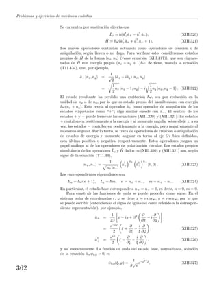 Problemas y ejercicios de mec´anica cu´antica
Se encuentra por sustituci´on directa que
ˆLz = (ˆa†
+ˆa+ − ˆa†
−ˆa−), (XIII.320)
ˆH = ω(ˆa†
+ˆa+ + ˆa†
−ˆa− + 1). (XIII.321)
Los nuevos operadores contin´uan actuando como operadores de creaci´on o de
aniquilaci´on, seg´un lleven o no daga. Para veriﬁcar esto, consideremos estados
propios de ˆH de la forma |nx, ny (v´ease ecuaci´on (XIII.317)), que son eigenes-
tados de ˆH con energ´ıa propia (nx + ny + 1) ω. Se tiene, usando la ecuaci´on
(T11.43a), que, por ejemplo,
ˆa+ |nx, ny =
1
√
2
(ˆax − iˆay) |nx, ny
=
1
2
nx |nx − 1, ny − i
1
2
ny |nx, ny − 1 . (XIII.322)
El estado resultante ha perdido una excitaci´on ω, sea por reducci´on en la
unidad de nx o de ny, por lo que es estado propio del hamiltoniano con energ´ıa
ω(nx + ny). Esto revela al operador ˆa+ como operador de aniquilaci´on de los
estados etiquetados como “+”; algo similar sucede con ˆa−. El sentido de los
estados + y − puede leerse de las ecuaciones (XIII.320) y (XIII.321): los estados
+ contribuyen positivamente a la energ´ıa y al momento angular sobre el eje z; a su
vez, los estados − contribuyen positivamente a la energ´ıa, pero negativamente al
momento angular. Por lo tanto, se trata de operadores de creaci´on o aniquilaci´on
de estados de energ´ıa y momento angular en torno al eje Oz bien deﬁnidos,
esta ´ultima positiva o negativa, respectivamente. Estos operadores juegan un
papel an´alogo al de los operadores de polarizaci´on circular. Los estados propios
simult´aneos de los operadores ˆLz y ˆH dados en (XIII.320) y (XIII.321) son, seg´un
sigue de la ecuaci´on (T11.44),
|n+, n− =
1
n+!n−!
ˆa†
+
n+
ˆa†
−
n−
|0, 0 . (XIII.323)
Los correspondientes eigenvalores son
En = ω(n + 1), Lz = m, n = n+ + n−, m = n+ − n−. (XIII.324)
En particular, el estado base corresponde a n+ = n− = 0, es decir, n = 0, m = 0.
Para construir las funciones de onda se puede proceder como sigue: En el
sistema polar de coordenadas r, ϕ se tiene x = r cos ϕ, y = r sen ϕ, por lo que
se puede escribir (entendiendo el signo de igualdad como referido a la correspon-
diente representaci´on), por ejemplo,
ˆa+ =
1
2β
x − iy + β2 ∂
∂x
− i
∂
∂y
=
e−iϕ
2
ξ +
∂
∂ξ
−
i
ξ
∂
∂ϕ
; (XIII.325)
ˆa†
+ =
eiϕ
2
ξ −
∂
∂ξ
−
i
ξ
∂
∂ϕ
, (XIII.326)
y as´ı sucesivamente. La funci´on de onda del estado base, normalizada, soluci´on
de la ecuaci´on ˆa+ψ0,0 = 0, es
ψ0,0(ξ, ϕ) =
1
β
√
π
e−ξ2/2
, (XIII.327)
362
 