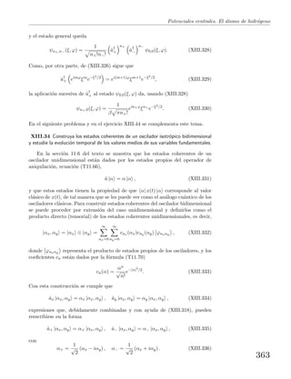Potenciales centrales. El ´atomo de hidr´ogeno
y el estado general queda
ψn+,n− (ξ, ϕ) =
1
n+!n−!
ˆa†
+
n+
ˆa†
−
n−
ψ0,0(ξ, ϕ). (XIII.328)
Como, por otra parte, de (XIII.326) sigue que
ˆa†
+ eimϕ
ξm
e−ξ2/2
= ei(m+1)ϕ
ξm+1
e−ξ2/2
, (XIII.329)
la aplicaci´on sucesiva de ˆa†
+ al estado ψ0,0(ξ, ϕ) da, usando (XIII.328)
ψn+,0(ξ, ϕ) =
1
β πn+!
ein+ϕ
ξn+
e−ξ2/2
. (XIII.330)
En el siguiente problema y en el ejercicio XIII.44 se complementa este tema.
XIII.34 Construya los estados coherentes de un oscilador isotr´opico bidimensional
y estudie la evoluci´on temporal de los valores medios de sus variables fundamentales.
En la secci´on 11.6 del texto se muestra que los estados coherentes de un
oscilador unidimensional est´an dados por los estados propios del operador de
aniquilaci´on, ecuaci´on (T11.66),
ˆa |α = α |α , (XIII.331)
y que estos estados tienen la propiedad de que α| x(t) |α corresponde al valor
cl´asico de x(t), de tal manera que se les puede ver como el an´alogo cu´antico de los
osciladores cl´asicos. Para construir estados coherentes del oscilador bidimensional
se puede proceder por extensi´on del caso unidimensional y deﬁnirlos como el
producto directo (tensorial) de los estados coherentes unidimensionales, es decir,
|αx, αy = |αx ⊗ |αy =
∞
nx=0
∞
ny=0
cnx (αx)cny (αy) ϕnxny , (XIII.332)
donde ϕnxny representa el producto de estados propios de los osciladores, y los
coeﬁcientes cn est´an dados por la f´ormula (T11.70)
cn(α) =
αn
√
n!
e−|α|2
/2
. (XIII.333)
Con esta construcci´on se cumple que
ˆax |αx, αy = αx |αx, αy , ˆay |αx, αy = αy |αx, αy , (XIII.334)
expresiones que, debidamente combinadas y con ayuda de (XIII.318), pueden
reescribirse en la forma
ˆa+ |αx, αy = α+ |αx, αy , ˆa− |αx, αy = α− |αx, αy , (XIII.335)
con
α+ =
1
√
2
(αx − iαy) , α− =
1
√
2
(αx + iαy) . (XIII.336)
363
 