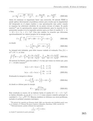 Potenciales centrales. El ´atomo de hidr´ogeno
o bien,
p = −A +
2B
r
−
l(l + 1)
r2
, A =
2m0 |E|
2
, B =
m0Ze2
2
. (XIII.348)
Antes de continuar es importante hacer una correcci´on. El m´etodo WKB se
puede aplicar directamente al problema central, pero resulta que la singularidad
del integrando en el origen conduce a una aproximaci´on muy pobre cuando
se empatan las soluciones alrededor de un punto cercano al origen. Se puede
mostrar12 que la aproximaci´on mejora sustancialmente para la mayor´ıa de los
potenciales usuales si en la expresi´on anterior para p se hace el cambio l(l + 1)
→ l(l + 1) + 1/4 = (l + 1/2)2. Con este cambio, la ecuaci´on que determina
aproximadamente los valores propios de la energ´ıa queda
I ≡
r+
r−
dr
r
−Ar2 + 2Br − (l +
1
2
)2 = π(k +
1
2
), (XIII.349)
en donde
r± =
1
A
B ± B2 − A(l +
1
2
)2 . (XIII.350)
La integral est´a tabulada, pero debe tenerse cuidado al evaluarla. Con f(r) =
ar2 + br + c, se tiene
√
f
r
dr = f −
√
c
2
ln
2c + br + 2
√
cf
2c + br − 2
√
cf
+
b
4
√
a
ln
2ar + b + 2
√
af
2ar + b − 2
√
af
. (XIII.351)
Al sustituir los l´ımites, para los cuales f = 0, hay que tomar en cuenta que, para
β → +0 debe tomarse13
ln (α + iβ) = ln |α| +
0, α > 0,
iπ, α < 0;
(XIII.352)
ln (α − iβ) = ln |α| +
i2π, α > 0,
iπ, α < 0.
(XIII.353)
Evaluando la integral se obtiene
I = π
B
√
A
− (l +
1
2
) = π(k +
1
2
), (XIII.354)
de donde se obtiene para la energ´ıa
E = −
Z2e4m0
2 2(k + l + 1)2
. (XIII.355)
Este resultado es exacto; de no haberse hecho el cambio l(l + 1) → (l + 1/2)2,
se habr´ıa obtenido, en vez de n = k + l + 1 como n´umero cu´antico principal, la
cantidad k + 1/2 + l(l + 1). Mejoras similares se obtienen con otros problemas,
incluido el oscilador arm´onico isotr´opico.
12
El m´etodo fue sugerido por Kramers desde 1926; una discusi´on m´as detallada puede verse
en A. Galindo y P. Pascual Mec´anica Cu´antica (Alhambra, Barcelona, 1978), secci´on 9.9.
13
Alternativamente, pueden utilizarse las expresiones
1
x ± iε
= P
1
x
iπδ(x),
en donde P representa la parte principal.
365
 