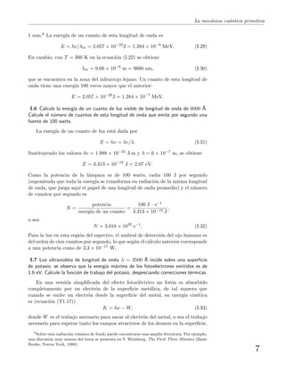 La mec´anica cu´antica primitiva
1 mm.6 La energ´ıa de un cuanto de esta longitud de onda es
E = hc/λm = 2.057 × 10−22
J = 1.284 × 10−9
MeV. (I.29)
En cambio, con T = 300 K en la ecuaci´on (I.22) se obtiene
λm = 9.66 × 10−6
m = 9660 nm, (I.30)
que se encuentra en la zona del infrarrojo lejano. Un cuanto de esta longitud de
onda tiene una energ´ıa 100 veces mayor que el anterior:
E = 2.057 × 10−20
J = 1.284 × 10−7
MeV.
I.6 Calcule la energ´ıa de un cuanto de luz visible de longitud de onda de 6000 ˚A.
Calcule el n´umero de cuantos de esta longitud de onda que emite por segundo una
fuente de 100 watts.
La energ´ıa de un cuanto de luz est´a dada por
E = hν = hc/λ. (I.31)
Sustituyendo los valores hc = 1.988 × 10−25 J·m y λ = 6 × 10−7 m, se obtiene
E = 3.313 × 10−19
J = 2.07 eV.
Como la potencia de la l´ampara es de 100 watts, radia 100 J por segundo
(suponiendo que toda la energ´ıa se transforma en radiaci´on de la misma longitud
de onda, que juega aqu´ı el papel de una longitud de onda promedio) y el n´umero
de cuantos por segundo es
N =
potencia
energ´ıa de un cuanto
=
100 J · s−1
3.313 × 10−19 J
,
o sea
N = 3.018 × 1020
s−1
. (I.32)
Para la luz en esta regi´on del espectro, el umbral de detecci´on del ojo humano es
del orden de cien cuantos por segundo, lo que seg´un el c´alculo anterior corresponde
a una potencia como de 3.3 × 10−17 W.
I.7 Luz ultravioleta de longitud de onda λ = 3500 ˚A incide sobre una superﬁcie
de potasio; se observa que la energ´ıa m´axima de los fotoelectrones emitidos es de
1.6 eV. Calcule la funci´on de trabajo del potasio, despreciando correcciones t´ermicas.
En una versi´on simpliﬁcada del efecto fotoel´ectrico un fot´on es absorbido
completamente por un electr´on de la superﬁcie met´alica, de tal manera que
cuando se emite un electr´on desde la superﬁcie del metal, su energ´ıa cin´etica
es (ecuaci´on (T1.17))
K = hν − W, (I.33)
donde W es el trabajo necesario para sacar al electr´on del metal, o sea el trabajo
necesario para superar tanto los campos atractivos de los ´atomos en la superﬁcie,
6
Sobre esta radiaci´on c´osmica de fondo puede encontrarse una amplia literatura. Por ejemplo,
una discusi´on muy amena del tema se presenta en S. Weinberg, The First Three Minutes (Basic
Books, Nueva York, 1988).
7
 