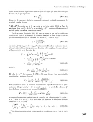 Potenciales centrales. El ´atomo de hidr´ogeno
que la x que resuelve el problema debe ser positiva, sigue que debe cumplirse que
b = κa > 1, lo que equivale a
C >
2
2m0a
. (XIII.365)
Como era de esperarse, si el pozo no es suﬁcientemente profundo no es capaz de
producir estados ligados.
∗ XIII.37 Demuestre que si G representa la corriente orbital debida al ﬂujo de
part´ıculas, dada por G = S jϕd2s, la cantidad τ = G−1 puede considerarse como el
periodo medio asociado al movimiento orbital.14
En el problema ilustrativo 12.3 del texto se muestra que en los problemas
con simetr´ıa central la densidad de corriente asociada al ﬂujo de part´ıculas es
puramente ecuatorial (en la direcci´on del vector ˆaϕ) y tiene el valor
jϕ =
m0
ρ(r, θ)
r sen θ
m, (XIII.366)
en donde ρ(r, θ) ≡ ρnl(r, θ) = |ψnlm|2
es la densidad local de part´ıculas. La co-
rriente total se obtiene integrando esta densidad sobre un plano P perpendicular
al ﬂujo, es decir, en la direcci´on ˆaϕ:
G =
P
jϕd2
s = m
m0 P
ρ(r, θ)
r sen θ
rdrdθ
= m
2πm0
ρ(r, θ)
r2 sen2 θ
r2
dr sen θdθdϕ
=
2πm0
1
r2 sen2 θ
m, (XIII.367)
es decir,
G =
2πm0
1
r2
1
sen2 θ
m. (XIII.368)
El valor de r−2 lo tomamos de (XIII.147) para obtener (con una notaci´on
simpliﬁcada y un tanto abusiva)
G =
1
π
m
2l + 1
1
sen2 θ
∂En(λ)
∂λ λ=l
. (XIII.369)
Para determinar sen−2 θ podemos proceder como sigue: Consideramos la gene-
ralizaci´on del operador ˆL2 → ˆΛ2 al caso l → λ, m → µ, µ ≥ 0. En tal caso, ˆΛ2
tiene la forma (comp´arese con la ecuaci´on (T12.36))
ˆΛ2
= ˆΛ2
1(θ) −
1
sen2 θ
∂2
∂ϕ2
→ ˆΛ2
1(θ) +
µ2
sen2 θ
, (XIII.370)
y sus eigenfunciones son las funciones de Legendre con valores propios (p+µ)(p+
µ + 1), con p = 0, 1, 2, . . . Una aplicaci´on del teorema de Feynman-Hellman
(ecuaci´on (XIII.145)) da
∂ ˆΛ2
∂µ
=
2µ
sen2 θ
=
∂
∂µ
(p + µ)(p + µ + 1) = 2(p + µ) + 1. (XIII.371)
14
Esta deﬁnici´on y su discusi´on se encuentra en J.-M. L´evy-Leblond, Am. J. Phys. 55 (1987)
146.
367
 