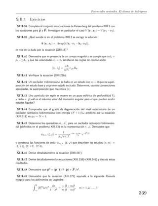 Potenciales centrales. El ´atomo de hidr´ogeno
XIII.3. Ejercicios
XIII.38 Complete el conjunto de ecuaciones de Heisenberg del problema XIII.1 con
las ecuaciones para ˙p y ˙P. Investigue en particular el caso V (r1, r2) = V (r1 − r2).
XIII.39 ¿Qu´e sucede si en el problema XIII.3 se escoge la soluci´on
Ψ (r1, r2) = A exp [i (k1 · r1 − k2 · r2)] ,
en vez de la dada por la ecuaci´on (XIII.18)?
XIII.40 Demuestre que en presencia de un campo magn´etico se cumple que mˆvi =
ˆpi − e
c Ai, y que las velocidades ˆvi = ˙xi satisfacen las reglas de conmutaci´on
[ˆvi, ˆvj] =
ie
m2c
εijkBk.
XIII.41 Veriﬁque la ecuaci´on (XIII.236).
XIII.42 Un oscilador tridimensional se halla en un estado con m = 0 que es super-
posici´on del estado base y un primer estado excitado. Determine, usando convenciones
apropiadas, la superposici´on que maximiza z .
XIII.43 Una part´ıcula sin esp´ın se mueve en un pozo esf´erico de profundidad V0
y radio a. ¿Cu´al es el m´aximo valor del momento angular para el que pueden existir
estados ligados?
XIII.44 Compruebe que el grado de degeneraci´on del nivel estacionario de un
oscilador isotr´opico bidimensional con energ´ıa (N + 1) ω predicho por la ecuaci´on
(XIII.311) es gN = N + 1.
XIII.45 Determine los operadores ˆa−, ˆa†
− para un oscilador isotr´opico bidimensio-
nal (deﬁnidos en el problema XIII.33) en la representaci´on r, ϕ. Demuestre que
ψ0,n− (ξ, ϕ) =
1
β πn−!
e−in−ϕ
ξn−
e−ξ2/2
y construya las funciones de onda ψn+,n− (ξ, ϕ) que describen los estados (n, m) =
(1, ±1), (2, ±2), (2, 0).
XIII.46 Derive detalladamente la ecuaci´on (XIII.337).
XIII.47 Derive detalladamente las ecuaciones (XIII.338)–(XIII.345) y discuta estos
resultados.
XIII.48 Demuestre que ˆp2 = (ˆp · ˆr)(ˆr · ˆp) + ˆJ2/r2.
XIII.49 Demuestre que la ecuaci´on (XIII.372) equivale a la siguiente f´ormula
integral para los polinomios de Legendre:
1
−1
[Pm
l (x)]2 dx
1 − x2
=
1
m
(l + m)!
(l − m)!
, m = 1, 2, . . . , l.
369
 