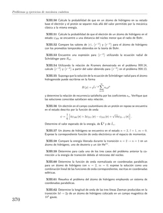 Problemas y ejercicios de mec´anica cu´antica
XIII.50 Calcule la probabilidad de que en un ´atomo de hidr´ogeno en su estado
base el electr´on y el prot´on se separen m´as all´a del valor permitido por la mec´anica
cl´asica a la misma energ´ıa.
XIII.51 Calcule la probabilidad de que el electr´on de un ´atomo de hidr´ogeno en el
estado ψ200 se encuentre a una distancia del n´ucleo menor que el radio de Bohr.
XIII.52 Compare los valores de r , r−2 y r−3 para el ´atomo de hidr´ogeno
con los promedios temporales obtenidos en la teor´ıa de Bohr.
XIII.53 Encuentre una expresi´on para r−2 utilizando la ecuaci´on radial de
Schr¨odinger para Rnl.
XIII.54 Utilizando la relaci´on de Kramers demostrada en el problema XIII.14,
calcule r−3 y r−4 a partir del valor obtenido para r−2 en el problema XIII.13.
XIII.55 Suponga que la soluci´on de la ecuaci´on de Schr¨odinger radial para el ´atomo
hidrogenoide puede escribirse en la forma
R (ρ) = ρl
e−ρ
∞
n=0
anρn
y determine la relaci´on de recurrencia satisfecha por los coeﬁcientes an. Veriﬁque que
las soluciones conocidas satisfacen esta relaci´on.
XIII.56 Un electr´on en el campo coulombiano de un prot´on en reposo se encuentra
en el estado descrito por la funci´on de onda
ψ =
1
6
4ψ100 (r) + 3ψ211 (r) − ψ210 (r) +
√
10ψ21−1 (r) .
Determine el valor esperado de la energ´ıa, de ˆL2 y de ˆLz.
XIII.57 Un ´atomo de hidr´ogeno se encuentra en el estado n = 2, l = 1, m = 0.
Exprese la correspondiente funci´on de onda electr´onica en el espacio de momentos.
XIII.58 Compare la energ´ıa liberada durante la transici´on n = 2 → n = 1 en un
´atomo de hidr´ogeno, uno de deuterio y un i´on He3+.
XIII.59 Determine para cada uno de los tres casos del problema anterior la co-
rrecci´on a la energ´ıa de transici´on debida al retroceso del n´ucleo.
XIII.60 Determine la funci´on de onda normalizada en coordenadas parab´olicas
para un ´atomo de hidr´ogeno con n = 2, m = 0; exprese la soluci´on como una
combinaci´on lineal de las funciones de onda correspondientes, escritas en coordenadas
esf´ericas.
XIII.61 Resuelva el problema del ´atomo de hidr´ogeno empleando un sistema de
coordenadas parab´olicas.
XIII.62 Determine la longitud de onda de las tres l´ıneas Zeeman producidas en la
transici´on 3d → 2p de un ´atomo de hidr´ogeno colocado en un campo magn´etico de
104 gauss.
370
 