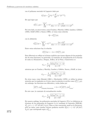Problemas y ejercicios de mec´anica cu´antica
con el polinomo asociado de Laguerre dado por
Lm
n (ρ) =
1
n!
eρ
ρ−m dn
dρn
e−ρ
ρn+m
.
De aqu´ı sigue que
L2l+1
n−l−1(ρ) =
n−l−1
s=0
(−1)s (n + l)!
s!(n − l − 1 − s)!(2l + 1 + s)!
ρs
.
Por otro lado, en otros textos, como Condon y Shortley (1953), Landau y Lifshitz
(1958), Schiﬀ (1955) o Saxon (1968), se toma como soluci´on
Q = L2l+1
n+l (ρ),
con la deﬁnici´on
L2l+1
n+l (ρ) =
n−l−1
s=0
(−1)s+1 [(n + l)!]2
s!(n − l − 1 − s)!(2l + 1 + s)!
ρs
.
Entre estas soluciones hay la relaci´on
L2l+1
n+l (ρ) ↔ −(n + l)!L2l+1
n−l−1(ρ).
Esta diferencia se reﬂeja en la forma expl´ıcita que toman algunas de las propieda-
des de estas funciones; en particular, la constante de normalizaci´on de la funci´on
de onda en Abramowitz y Stegun, Arfken, de la Pe˜na y Gasiorowicz es
Cnl =
2
n2
(Z/a0)3
(n − l − 1)!
(n + l)!
,
mientras que en Condon y Shortley, Landau y Lifshitz, Saxon y Schiﬀ, se tiene
Cnl = −
2
n2
(Z/a0)3
(n − l − 1)!
[(n + l)!]3 .
En otros casos, como Messiah (1961) y Merzbacher (1970), se utiliza la misma
notaci´on que la empleada en el texto, pues la soluci´on se escribe como L2l+1
n−l−1(ρ);
sin embargo, las funciones son diferentes y est´an dadas por
L2l+1
n−l−1(ρ)
Messiah, Merzbacher
= (n + l)! L2l+1
n−l−1(ρ)
texto
.
En este caso, la constante de normalizaci´on resulta
Cnl =
2
n2
(Z/a0)3
(n − l − 1)!
[(n + l)!]3 .
De manera an´aloga, los polinomios asociados de Laguerre Lk
n(x) se deﬁnieron en
t´erminos de los polinomios de Laguerre Ln(x) mediante la expresi´on (XIII.86),
Lp
q−p(x) = (−1)p (dp/dxp) Lq(x). ´Esta es una convenci´on usual en la literatura,
pero no ´unica, pues muchos autores preﬁeren escribir Lp
q(x) = (−1)p (dp/dxp)
Lq(x), que corresponde aqu´ı a Lp
q−p.
372
 