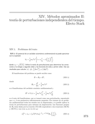 XIV. M´etodos aproximados II:
teor´ıa de perturbaciones independientes del tiempo.
Efecto Stark
XIV.1. Problemas del texto
XIV.1 El potencial de un oscilador anarm´onico unidimensional se puede aproximar
con la expresi´on
VT =
1
2
mω2
x2
1 + α
x
x0
+ β
x
x0
2
,
donde x0 = /mω. Utilice la teor´ıa de perturbaciones para determinar las correc-
ciones a la energ´ıa a segundo orden y las funciones de onda a primer orden. Use sus
resultados para calcular x , ˆp , (∆x)2
, y (∆ˆp)2 .
El hamiltoniano del problema se puede escribir como
ˆH = ˆH0 + ˆH , (XIV.1)
donde
ˆH0 =
ˆp2
2m
+
1
2
mω2
x2
(XIV.2)
es el hamiltoniano del oscilador arm´onico unidimensional y
ˆH ≡ V (x) =
1
2
mω2
α
x3
x0
+
1
2
mω2
β
x4
x2
0
(XIV.3)
es el resto del hamiltoniano, que se tomar´a como una perturbaci´on, suponiendo
que α y β son par´ametros suﬁcientemente peque˜nos. Por tratarse de un proble-
ma unidimensional todos los estados son no degenerados y es posible aplicar la
teor´ıa de perturbaciones para sistemas sin degeneraci´on. Las funciones propias
de ˆH0 est´an dadas por la ecuaci´on (T11.30) (equivalente a las ecuaciones (XI.76)
y (XI.77)) y son (con x0 en vez de α0)
ψ(0)
n = ψn =
√
π2n
n!x0
− 1
2
e−x2/2x2
0 Hn
x
x0
; (XIV.4)
373
 