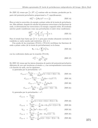 M´etodos aproximados II: teor´ıa de perturbaciones independientes del tiempo. Efecto Stark
De (XIV.12) vemos que n | ˆH | n contiene s´olo un t´ermino, producido por la
parte del potencial perturbativo proporcional a x4; espec´ıﬁcamente,
δE(1)
n = 3
4 β ω n2
+ n + 1
2 . (XIV.14)
´Esta es toda la correcci´on a la energ´ıa a primer orden de la teor´ıa de perturbacio-
nes. M´as adelante, despu´es de calcular las primeras correcciones a las funciones de
onda, se determinar´an las correcciones a la energ´ıa a segundo orden. El resultado
anterior puede considerarse como una perturbaci´on si (entre otras condiciones)
δE
(1)
n
E
(0)
n
=
3
4
β
n2
n + 1
2
+ 1 1. (XIV.15)
Para el estado base basta que 3
4 β 1; pero para estados altamente excitados la
condici´on se vuelve mucho m´as restrictiva, 3
4 βn 1.
Con ayuda de las ecuaciones (T14.3) y (T14.11) escribimos las funciones de
onda a primer orden (de la teor´ıa de perturbaciones) en la forma
Ψn = ψn +
l
C
(1)
nl ψl, (XIV.16)
con los coeﬁcientes dados por la ecuaci´on (T14.16),
C
(1)
nl =
Vl n
E
(0)
n − E
(0)
l
. (XIV.17)
De (XIV.12) vemos que los ´unicos elementos de matriz del potencial perturbativo
diferentes de cero que involucran al estado n, y las correspondientes correcciones
a la funci´on de onda, son los siguientes:
a) generados por la perturbaci´on ∼x3:
Cn,n+3 =
Vn+3,n
−3 ω
= −
α
12
√
2
(n + 1)(n + 2)(n + 3); (XIV.18)
Cn,n+1 =
Vn+1,n
− ω
= −
α
4
√
2
3(n + 1)
√
n + 1; (XIV.19)
Cn,n−1 =
Vn−1,n
ω
=
α
4
√
2
3n
√
n; (XIV.20)
Cn,n−3 =
Vn−3,n
3 ω
=
α
12
√
2
n(n − 1)(n − 2); (XIV.21)
b) generados por la perturbaci´on ∼ x4:
Cn,n+4 =
Vn+4,n
−4 ω
= −
β
32
(n + 1) (n + 2) (n + 3) (n + 4); (XIV.22)
Cn,n+2 =
Vn+2,n
−2 ω
= −
β
16
(4n + 6) (n + 1) (n + 2); (XIV.23)
Vn,n =
β
8
ω 3n2
+ 3 (n + 1)2
; (XIV.24)
Cn,n−2 =
Vn−2,n
2 ω
=
β
16
(4n − 2) n (n − 1); (XIV.25)
Cn,n−4 =
Vn−4,n
4 ω
=
β
32
n (n − 1) (n − 2) (n − 3). (XIV.26)
375
 