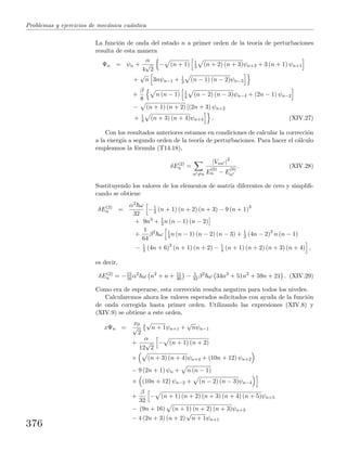 Problemas y ejercicios de mec´anica cu´antica
La funci´on de onda del estado n a primer orden de la teor´ıa de perturbaciones
resulta de esta manera
Ψn = ψn +
α
4
√
2
− (n + 1) 1
3 (n + 2) (n + 3)ψn+3 + 3 (n + 1) ψn+1
+
√
n 3nψn−1 + 1
3 (n − 1) (n − 2)ψn−3
+
β
8
n (n − 1) 1
4 (n − 2) (n − 3)ψn−4 + (2n − 1) ψn−2
− (n + 1) (n + 2) [(2n + 3) ψn+2
+ 1
4 (n + 3) (n + 4)ψn+4 . (XIV.27)
Con los resultados anteriores estamos en condiciones de calcular la correcci´on
a la energ´ıa a segundo orden de la teor´ıa de perturbaciones. Para hacer el c´alculo
empleamos la f´ormula (T14.18),
δE(2)
n =
n =n
|Vnn |2
E
(0)
n − E
(0)
n
. (XIV.28)
Sustituyendo los valores de los elementos de matriz diferentes de cero y simpliﬁ-
cando se obtiene
δE(2)
n =
α2 ω
32
−1
3 (n + 1) (n + 2) (n + 3) − 9 (n + 1)3
+ 9n3
+ 1
3 n (n − 1) (n − 2)
+
1
64
β2
ω 1
4 n (n − 1) (n − 2) (n − 3) + 1
2 (4n − 2)2
n (n − 1)
− 1
2 (4n + 6)2
(n + 1) (n + 2) − 1
4 (n + 1) (n + 2) (n + 3) (n + 4) ,
es decir,
δE(2)
n = −15
16 α2
ω n2
+ n + 11
30 − 1
32 β2
ω 34n3
+ 51n2
+ 59n + 21 . (XIV.29)
Como era de esperarse, esta correcci´on resulta negativa para todos los niveles.
Calcularemos ahora los valores esperados solicitados con ayuda de la funci´on
de onda corregida hasta primer orden. Utilizando las expresiones (XIV.8) y
(XIV.9) se obtiene a este orden,
xΨn =
x0
√
2
√
n + 1ψn+1 +
√
nψn−1
+
α
12
√
2
− (n + 1) (n + 2)
× (n + 3) (n + 4)ψn+4 + (10n + 12) ψn+2
− 9 (2n + 1) ψn + n (n − 1)
× (10n + 12) ψn−2 + (n − 2) (n − 3)ψn−4
+
β
32
− (n + 1) (n + 2) (n + 3) (n + 4) (n + 5)ψn+5
− (9n + 16) (n + 1) (n + 2) (n + 3)ψn+3
− 4 (2n + 3) (n + 2)
√
n + 1ψn+1
376
 